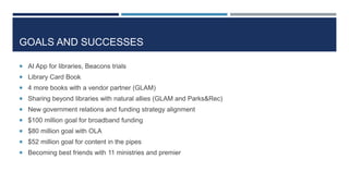 GOALS AND SUCCESSES
 AI App for libraries, Beacons trials
 Library Card Book
 4 more books with a vendor partner (GLAM)
 Sharing beyond libraries with natural allies (GLAM and Parks&Rec)
 New government relations and funding strategy alignment
 $100 million goal for broadband funding
 $80 million goal with OLA
 $52 million goal for content in the pipes
 Becoming best friends with 11 ministries and premier
 