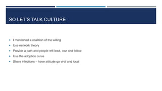 SO LET’S TALK CULTURE
 I mentioned a coalition of the willing
 Use network theory
 Provide a path and people will lead, tour and follow
 Use the adoption curve
 Share infections – have attitude go viral and local
 