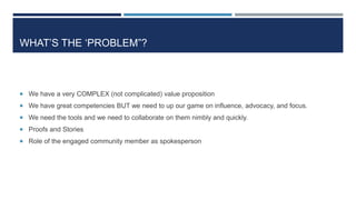 WHAT’S THE ‘PROBLEM”?
 We have a very COMPLEX (not complicated) value proposition
 We have great competencies BUT we need to up our game on influence, advocacy, and focus.
 We need the tools and we need to collaborate on them nimbly and quickly.
 Proofs and Stories
 Role of the engaged community member as spokesperson
70
 
