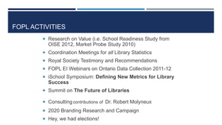 FOPL ACTIVITIES
 Research on Value (i.e. School Readiness Study from
OISE 2012, Market Probe Study 2010)
 Coordination Meetings for all Library Statistics
 Royal Society Testimony and Recommendations
 FOPL EI Webinars on Ontario Data Collection 2011-12
 iSchool Symposium: Defining New Metrics for Library
Success
 Summit on The Future of Libraries
 Consulting contributions of Dr. Robert Molyneux
 2020 Branding Research and Campaign
 Hey, we had elections!
73
 