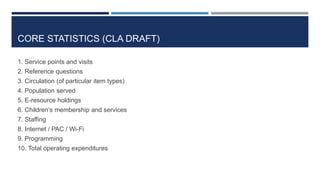 CORE STATISTICS (CLA DRAFT)
1. Service points and visits
2. Reference questions
3. Circulation (of particular item types)
4. Population served
5. E-resource holdings
6. Children’s membership and services
7. Staffing
8. Internet / PAC / Wi-Fi
9. Programming
10. Total operating expenditures
75
 
