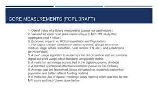 CORE MEASUREMENTS (FOPL DRAFT)
1. Overall value of a library membership (usage not cardholders)
2. Value of an 'open hour' (new metric unique to MPI TPL study that
aggregates cost + value)
3. Economic impact (vs. ROI) (Households and Population)
4. Per Capita 'Usage" comparison across systems, groups (like small,
medium. large, urban, suburban, rural, remote, FN, etc.), and jurisdictions
(province/state)
5. A 'new' usage algorithm to modernize the old circulation stat and combine
digital and print usage into a standard, comparable metric
6. A metric for technology access tied to the digital/economic divide(s)
7. A standard operational effectiveness metric (Value for Tax Dollars)
8. Average cost per household (taxes are based on household rather than
population and better reflects funding models)
9. A metric for Use of Space (meetings, study, rooms) which was new for the
MPI study and hadn't been done before 76
 