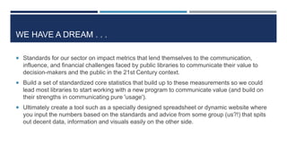 WE HAVE A DREAM . . .
 Standards for our sector on impact metrics that lend themselves to the communication,
influence, and financial challenges faced by public libraries to communicate their value to
decision-makers and the public in the 21st Century context.
 Build a set of standardized core statistics that build up to these measurements so we could
lead most libraries to start working with a new program to communicate value (and build on
their strengths in communicating pure 'usage').
 Ultimately create a tool such as a specially designed spreadsheet or dynamic website where
you input the numbers based on the standards and advice from some group (us?!) that spits
out decent data, information and visuals easily on the other side.
77
 