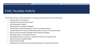 FOPL TALKING POINTS
The Public Library value proposition is strong and includes (but isn’t limited to):
 Excellent Return on Investment
 Strong Economic Development Impact
 Great Employment Support
 Welcoming New Canadians & Refugees
 Provable Early Literacy Development, school and college readiness
 Ongoing Support for Formal and Informal Education, Learning, and Homework Help
 Serve the whole community equitably with inclusionary strategies
 Affordable access to community resources
 Broad Digital Access to resources, Government Services and e-government
 Questions Deserve Quality Answers
 Support Cultural Vitality
 Recognized and Valued Leisure & Community Activities for majority of Ontarians
79
 