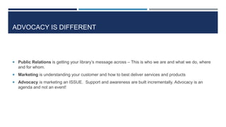 ADVOCACY IS DIFFERENT
 Public Relations is getting your library’s message across – This is who we are and what we do, where
and for whom.
 Marketing is understanding your customer and how to best deliver services and products
 Advocacy is marketing an ISSUE. Support and awareness are built incrementally. Advocacy is an
agenda and not an event!
 