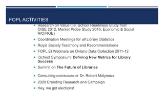 FOPL ACTIVITIES
 Research on Value (i.e. School Readiness Study from
OISE 2012, Market Probe Study 2010, Economic & Social
RIO/ROE)
 Coordination Meetings for all Library Statistics
 Royal Society Testimony and Recommendations
 FOPL EI Webinars on Ontario Data Collection 2011-12
 iSchool Symposium: Defining New Metrics for Library
Success
 Summit on The Future of Libraries
 Consulting contributions of Dr. Robert Molyneux
 2020 Branding Research and Campaign
 Hey, we got elections!
86
 