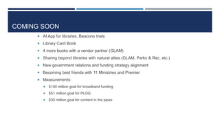 COMING SOON
 AI App for libraries, Beacons trials
 Library Card Book
 4 more books with a vendor partner (GLAM)
 Sharing beyond libraries with natural allies (GLAM, Parks & Rec, etc.)
 New government relations and funding strategy alignment
 Becoming best friends with 11 Ministries and Premier
 Measurements:
 $100 million goal for broadband funding
 $51 million goal for PLOG
 $30 million goal for content in the pipes
 