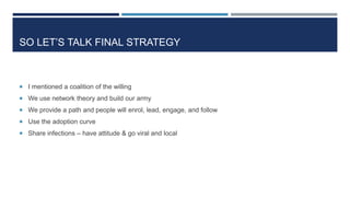 SO LET’S TALK FINAL STRATEGY
 I mentioned a coalition of the willing
 We use network theory and build our army
 We provide a path and people will enrol, lead, engage, and follow
 Use the adoption curve
 Share infections – have attitude & go viral and local
 