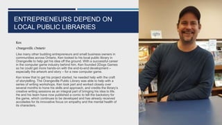 ENTREPRENEURS DEPEND ON
LOCAL PUBLIC LIBRARIES
Ken
Orangeville, Ontario
Like many other budding entrepreneurs and small business owners in
communities across Ontario, Ken looked to his local public library in
Orangeville to help get his idea off the ground. With a successful career
in the computer game industry behind him, Ken founded 2Dogs Games
so he could get more hands-on with the end-to-end development –
especially the artwork and story – for a new computer game.
Ken knew that to get his project started, he needed help with the craft
of storytelling. The Orangeville Public Library was able to help with a
series of writing workshops. Ken took part and worked closely over
several months to hone his skills and approach, and credits the library’s
creative writing sessions as an integral part of bringing his idea to life.
He and his team have now published a comic to tell the backstory for
the game, which continues to be developed and has already received
accolades for its innovative focus on empathy and the mental health of
its characters.
94
 