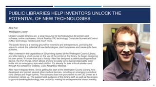 PUBLIC LIBRARIES HELP INVENTORS UNLOCK THE
POTENTIAL OF NEW TECHNOLOGIES
Alex Post
Wellington County
Ontario’s public libraries are a local resource for technology like 3D printers and
software, online databases, Virtual Reality (VR) technology, Computer Numerical Control
(CNC) technology, robotics and much more.
The public library is a training ground for inventors and entrepreneurs, providing the
space to unlock the potential of new technologies, start companies and create jobs here
at home.
Alex’s interest in the capabilities of 3D printing started at the Wellington County Library,
and after taking a short course on the use of the printer at the library, he began designing
his own prints. It’s more than just a hobby: Alex has designed a patent-pending medical
device, the Puri-Purge, which allows anyone to easily turn a typical disposable water
bottle into an emergency eye wash station. It’s already for sale in local retailers and
through his company’s website, Good Neighbour Medical.
Alex hasn’t stopped there. Since getting his start at the Wellington County Library, he’s
developed and printed several other medical devices, including an emergency umbilical
cord clamps and finger splints. The company has now purchased its own 3D printer as it
production ramps up. The support and guidance of the library staff, as well as the access
to ground-breaking technology, was crucial to making his entrepreneurial vision a reality.
95
 