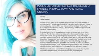 PUBLIC LIBRARIES RESPECT THE NEEDS OF
FAMILIES IN SMALL TOWN AND RURAL
ONTARIO
Crystal
Perth, Ontario
Across Ontario, many young families depend on their local public libraries to
access children’s programs and resources that others take for granted. Crystal is
a homeschooling mother of five who moved with her family to Perth as her
husband studied at the local college. The welcoming and knowledgeable staff
made the transition easy.
From the beginning, the library became a place to connect with other young
mothers. The librarians helped her balance the demands of raising a young
family with support through enriching drop-in playgroups. They also helped
Crystal access many resources that she’s come to rely upon as part of her kid’s
education. The extensive and free children’s programming available at the local
library (including STEM clubs, reading enhancements, tutoring, language
learning, and media labs) has ignited her kids’ curiosity. In particular, Crystal
credits big improvements in her children’s reading confidence and success to the
capable, involved student tutors in the library’s Summer Literacy Program.
The library has become a second home, helping young parents like Crystal’s
ensure that their kids have the best start no matter where they live. 96
 