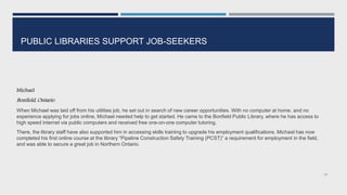 PUBLIC LIBRARIES SUPPORT JOB-SEEKERS
Michael
Bonfield, Ontario
When Michael was laid off from his utilities job, he set out in search of new career opportunities. With no computer at home, and no
experience applying for jobs online, Michael needed help to get started. He came to the Bonfield Public Library, where he has access to
high speed internet via public computers and received free one-on-one computer tutoring.
There, the library staff have also supported him in accessing skills training to upgrade his employment qualifications. Michael has now
completed his first online course at the library “Pipeline Construction Safety Training (PCST)” a requirement for employment in the field,
and was able to secure a great job in Northern Ontario.
97
 