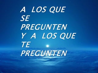 A  LOS QUE SE PREGUNTENY  A  LOS QUE TE PREGUNTEN