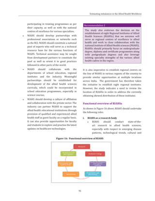91
participating in training programmes as per
their capacity, as well as with the national
centres of excellence for various specialties.
●● NIAHS should develop partnerships with
professional associations or networks such
as the RCI. NIAHS should constitute a national
pool of experts who will serve as a technical
resource base for the various functions of
NIAHS. Technical assistance may be sought
from development partners to constitute the
pool as well as orient it to good practices
followed in other parts of the world.
●● NIAHS should collaborate with the
departments of school education, regional
institutes and the industry. Meaningful
partnerships should be established for
development of the allied health sciences
curricula, which could be incorporated in
school education programmes, especially in
science courses.
●● NIAHS should develop a culture of affiliation
and collaboration with the private sector. The
industry can partner NIAHS to support the
allied health educational institutions through
provision of qualified and experienced allied
health staff as guest faculty on a regular basis.
It can also provide opportunities for faculty
and students to explore and practise the latest
updates on healthcare technologies.
Recommendation 2
The study also endorses the decision on the
establishment of eight Regional Institutes of Allied
Health Sciences (RIAHSs) that we envision will
serve as regional centres of excellence in allied
health and work in close collaboration with the
national institute of Allied Health sciences (NIAHS).
RIAHSs should primarily focus on undergraduate
degree, diploma and certificate programmes along
with postgraduate degrees and also leverage
existing specialty strengths of the various allied
health cadres in the region.
It is also imperative to establish regional centres on
the line of NIAHS in various regions of the country to
provide similar opportunities at multiple locations
across India. The government has therefore taken
the initiative to establish eight regional institutes.
However, the study indicates a need to review the
location of RIAHSs in order to address the currently
obtaining skewed distribution of these institutes.
Functional overview of RIAHSs
As shown in Figure 16 above, RIAHS should undertake
the following roles:
i.	 RIAHS as a research body
●● RIAHS should conduct state-of-the-
art research in allied health sciences,
especially with respect to emerging disease
patterns, technological trends, cultural and
Figure 16: Functional overview of RIAHS
Estimating imbalances in the Allied Health Workforce
 