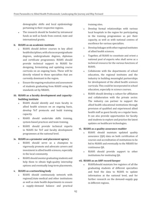 92
From Paramedics to Allied Health Professionals: Landscaping the Journey and Way Forward
demographic shifts and local epidemiology
pertaining to their respective regions.
●● The research should be funded by intramural
funds as well as funds from central, state and
international grants.
ii.	 RIAHS as an academic institute
●● RIAHS should deliver courses in key allied
healthdisciplines,withafocusonpostgraduate
degrees, undergraduate degrees, diplomas
and certificate programmes. RIAHS should
provide technical support to NIAHS for
designing, formulating and updating course
curricula on an ongoing basis. These will be
directly related to those specialties that are
currently dominant in the region.
●● Ensuretheongoingevaluationandassessment
of students graduating from RIAHS using the
standards set by NBAHS.
iii.	 RIAHS as a faculty development and capacity-
building institute
●● RIAHS should identify and train faculty in
allied health sciences on an ongoing basis,
develop ToT protocols and build training
capacity.
●● RIAHS should undertake skills training,
system-based practices and team training.
●● RIAHS should provide technical experts
to NIAHS for ToT and faculty development
programmes at the national level.
iv.	 RIAHS as a promoter and placement agency
●● RIAHS should serve as a champion to
vigorously promote and advocate careers and
investment in allied health sciences, especially
in the local community.
●● RIAHSshouldmentorgraduatingstudentsand
help them to obtain high-quality internship
options and eventually long-term placements.
v.	 RIAHS as a networking body
●● RIAHS should continuously network with
regional/state medical and other institutions
as well as state health departments to ensure
a supply–demand balance and practical
training sites.
●● Develop formal relationships with various
local hospitals in the region for participating
in the training programmes as per their
capacity, as well as with national centres of
excellence for various specialties.
●● Developlinkageswithotherregionalinstitutes
of allied health sciences.
●● Together, all RIAHS to constitute and orient a
national pool of experts who shall serve as a
technical resource for the various functions of
RIAHS.
●● Collaborate with the departments of school
education, the regional institutes and the
industry in building meaningful partnerships
for development of the allied health sciences
curricula. This could be incorporated in school
education, especially in science courses.
●● RIAHS should develop a culture for affiliation
and collaboration with the private sector.
The industry can partner to support the
allied health educational institutions through
provision of qualified and experienced allied
health staff as guest faculty on a regular basis.
It can also provide opportunities for faculty
and students to explore and practise the latest
updates on healthcare technologies.
vi.	 RIAHS as a quality assurance enabler
●● RIAHS should maintain updated quality
assurance (QA) data on both certification of
courses and accreditation of institutions to be
fed to NIAHS and eventually to the NBAHS for
continuous QA.
●● RIAHS should provide support to other
institutions for instituting QA.
vii.	 RIAHS as an AHP record-keeper
●● RIAHSshould maintain live registers of all the
graduating students of different specialties
and feed the data to NIAHS to update
information at the national level, and for
further research on the demand–supply gap
in different regions.
 