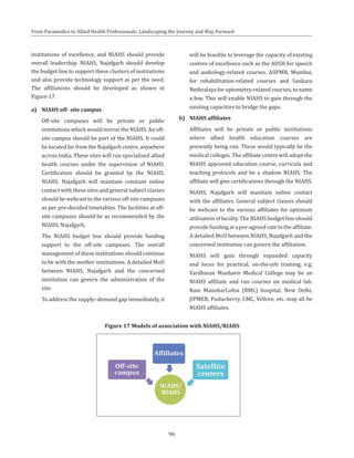 96
From Paramedics to Allied Health Professionals: Landscaping the Journey and Way Forward
institutions of excellence, and NIAHS should provide
overall leadership. NIAHS, Najafgarh should develop
the budget line to support these clusters of institutions
and also provide technology support as per the need.
The affiliations should be developed as shown in
Figure 17.
a)	 NIAHS off- site campus
	 Off-site campuses will be private or public
institutions which would mirror the NIAHS. An off-
site campus should be part of the NIAHS. It could
be located far from the Najafgarh centre, anywhere
across India. These sites will run specialised allied
health courses under the supervision of NIAHS.
Certification should be granted by the NIAHS.
NIAHS, Najafgarh will maintain constant online
contact with these sites and general subject classes
should be webcast to the various off-site campuses
as per pre-decided timetables. The facilities at off-
site campuses should be as recommended by the
NIAHS, Najafgarh.
	 The NIAHS budget line should provide funding
support to the off-site campuses. The overall
management of these institutions should continue
to be with the mother institutions. A detailed MoU
between NIAHS, Najafgarh and the concerned
institution can govern the administration of the
site.
	 To address the supply–demand gap immediately, it
will be feasible to leverage the capacity of existing
centres of excellence such as the AIISH for speech
and audiology-related courses, AIIPMR, Mumbai,
for rehabilitation-related courses and Sankara
Nethralaya for optometry-related courses, to name
a few. This will enable NIAHS to gain through the
existing capacities to bridge the gaps.
b)	 NIAHS affiliates
	 Affiliates will be private or public institutions
where allied health education courses are
presently being run. These would typically be the
medical colleges. The affiliate centre will adopt the
NIAHS approved education course, curricula and
teaching protocols and be a shadow NIAHS. The
affiliate will give certifications through the NIAHS.
	 NIAHS, Najafgarh will maintain online contact
with the affiliates. General subject classes should
be webcast to the various affiliates for optimum
utilisation of faculty. The NIAHS budget line should
provide funding at a pre-agreed rate to the affiliate.
A detailed MoU between NIAHS, Najafgarh and the
concerned institution can govern the affiliation.
	 NIAHS will gain through expanded capacity
and locus for practical, on-the-job training, e.g.
Vardhman Manhavir Medical College may be an
NIAHS affiliate and run courses on medical lab.
Ram ManoharLohia (RML) hospital, New Delhi,
JIPMER, Puducherry, CMC, Vellore, etc. may all be
NIAHS affiliates.
Figure 17 Models of association with NIAHS/RIAHS
 