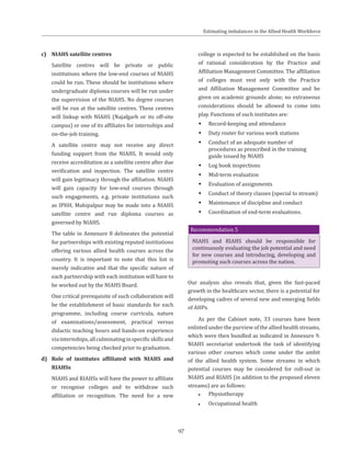 97
c)	 NIAHS satellite centres
	 Satellite centres will be private or public
institutions where the low-end courses of NIAHS
could be run. These should be institutions where
undergraduate diploma courses will be run under
the supervision of the NIAHS. No degree courses
will be run at the satellite centres. These centres
will linkup with NIAHS (Najafgarh or its off-site
campus) or one of its affiliates for internships and
on-the-job training.
	 A satellite centre may not receive any direct
funding support from the NIAHS. It would only
receive accreditation as a satellite centre after due
verification and inspection. The satellite centre
will gain legitimacy through the affiliation. NIAHS
will gain capacity for low-end courses through
such engagements, e.g. private institutions such
as IPHH, Mahipalpur may be made into a NIAHS
satellite centre and run diploma courses as
governed by NIAHS.
	 The table in Annexure 8 delineates the potential
for partnerships with existing reputed institutions
offering various allied health courses across the
country. It is important to note that this list is
merely indicative and that the specific nature of
each partnership with each institution will have to
be worked out by the NIAHS Board.
	 One critical prerequisite of such collaboration will
be the establishment of basic standards for each
programme, including course curricula, nature
of examinations/assessment, practical versus
didactic teaching hours and hands-on experience
viainternships,allculminatinginspecificskillsand
competencies being checked prior to graduation.
d)	 Role of institutes affiliated with NIAHS and
RIAHSs
	 NIAHS and RIAHSs will have the power to affiliate
or recognise colleges and to withdraw such
affiliation or recognition. The need for a new
college is expected to be established on the basis
of rational consideration by the Practice and
Affiliation Management Committee. The affiliation
of colleges must vest only with the Practice
and Affiliation Management Committee and be
given on academic grounds alone; no extraneous
considerations should be allowed to come into
play. Functions of such institutes are:
ŠŠ Record-keeping and attendance
ŠŠ Duty roster for various work stations
ŠŠ Conduct of an adequate number of
procedures as prescribed in the training
guide issued by NIAHS
ŠŠ Log book inspections
ŠŠ Mid-term evaluation
ŠŠ Evaluation of assignments
ŠŠ Conduct of theory classes (special to stream)
ŠŠ Maintenance of discipline and conduct
ŠŠ Coordination of end-term evaluations.
Recommendation 5
NIAHS and RIAHS should be responsible for
continuously evaluating the job potential and need
for new courses and introducing, developing and
promoting such courses across the nation.
Our analysis also reveals that, given the fast-paced
growth in the healthcare sector, there is a potential for
developing cadres of several new and emerging fields
of AHPs.
As per the Cabinet note, 33 courses have been
enlisted under the purview of the allied health streams,
which were then bundled as indicated in Annexure 9.
NIAHS secretariat undertook the task of identifying
various other courses which come under the ambit
of the allied health system. Some streams in which
potential courses may be considered for roll-out in
NIAHS and RIAHS (in addition to the proposed eleven
streams) are as follows:
●● Physiotherapy
●● Occupational health
Estimating imbalances in the Allied Health Workforce
 
