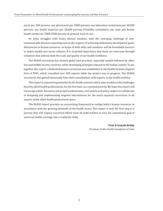 From Paramedics to Allied Health Professionals: Landscaping the Journey and Way Forward
nurse per 500 persons; one pharmacist per 2000 persons, one laboratory technicians per 30,000
persons; one health inspector per 20,000 persons (Chaddha committee); one male and female
health worker for 3000-3500 persons at primary level of care.
As India struggles with heavy disease burdens, with the emerging challenge of non-
communicable diseases superimposed on the urgency of achieving millennium development goals,
deficiencies in human resources- in terms of both skills and numbers- will be formidable barriers
to India’s health care sector reforms. It is of pivotal importance that these are overcome through
initiatives that address both the scale and quality of our health workforce.
The NIAHS secretariat has studied global best practices, especially models followed by other
low and middle income countries, while developing strategies relevant to the Indian context. To put
together this report, a dedicated project secretariat was established at the Health Systems Support
Unit of PHFI, which consulted over 300 experts while the project was in progress. The NIAHS
secretariat also gained immensely from their consultations with experts in the health ministry.
Thisreportisapioneeringinitiativebythehealthministrywhichaimstoaddressthechallenges
faced by allied health professionals, for the first time, as a national priority. We hope this report will
encourage public discourse and propel academicians, civil society and policy makers to collaborate
in designing and implementing targeted interventions for the much required corrections in all
aspects of the allied health professional space.
The NIAHS report provides an overarching framework to realign India’s human resources in
accordance with the growing demands of the health sector. This report is only the first step in a
journey that will require concerted efforts from all stake holders to turn the aspirational goal of
universal health coverage into a reality for India.
Prof. K Srinath Reddy
President, Public Health Foundation of India
2
 