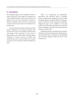 100
From Paramedics to Allied Health Professionals: Landscaping the Journey and Way Forward
5.	Conclusion
The widespread gaps in the availability of AHPs in
India, as discussed in this chapter, are indicative of a
critical shortfall of human resources for health in the
system. Even by the most conservative estimates of
AHPs per population norms, India has a massive gap
in human resources that needs to be addressed on a
priority basis.
As the government envisages providing universal
access to healthcare in the country during the 12th
Five-Year Plan period, the availability of skilled AHPs
will emerge as the cornerstone to the success of
India’s public sector health reforms. Globally, studies
conducted on human resources for health have
underlined the need to invest in AHPs. This is critical
to meet the current and future needs of healthcare in
India.
There is an opportunity for academicians,
government and researchers alike to contribute
towards enhancing and extending the roles of AHPs
by integrating them seamlessly within the healthcare
delivery mechanism. As this chapter has established,
plugging the gaps in the availability of the right
numbers of trained AHPs will address the healthcare
delivery challenges, especially in semi-urban and rural
settings, at minimal costs.
Establishing national- and regional-level institutes
dedicated to nurturing, training and retaining talent in
the allied health space is imperative to get affordable
and accessible healthcare within the reach of the
common man.
 