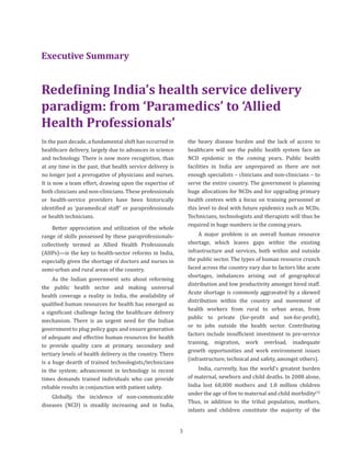In the past decade, a fundamental shift has occurred in
healthcare delivery, largely due to advances in science
and technology. There is now more recognition, than
at any time in the past, that health service delivery is
no longer just a prerogative of physicians and nurses.
It is now a team effort, drawing upon the expertise of
both clinicians and non-clinicians. These professionals
or health-service providers have been historically
identified as ‘paramedical staff’ or paraprofessionals
or health technicians.
Better appreciation and utilization of the whole
range of skills possessed by these paraprofessionals-
collectively termed as Allied Health Professionals
(AHPs)—is the key to health-sector reforms in India,
especially given the shortage of doctors and nurses in
semi-urban and rural areas of the country.
As the Indian government sets about reforming
the public health sector and making universal
health coverage a reality in India, the availability of
qualified human resources for health has emerged as
a significant challenge facing the healthcare delivery
mechanism. There is an urgent need for the Indian
government to plug policy gaps and ensure generation
of adequate and effective human resources for health
to provide quality care at primary, secondary and
tertiary levels of health delivery in the country. There
is a huge dearth of trained technologists/technicians
in the system; advancement in technology in recent
times demands trained individuals who can provide
reliable results in conjunction with patient safety.
Globally, the incidence of non-communicable
diseases (NCD) is steadily increasing and in India,
the heavy disease burden and the lack of access to
healthcare will see the public health system face an
NCD epidemic in the coming years. Public health
facilities in India are unprepared as there are not
enough specialists – clinicians and non-clinicians – to
serve the entire country. The government is planning
huge allocations for NCDs and for upgrading primary
health centres with a focus on training personnel at
this level to deal with future epidemics such as NCDs.
Technicians, technologists and therapists will thus be
required in huge numbers in the coming years.
A major problem is an overall human resource
shortage, which leaves gaps within the existing
infrastructure and services, both within and outside
the public sector. The types of human resource crunch
faced across the country vary due to factors like acute
shortages, imbalances arising out of geographical
distribution and low productivity amongst hired staff.
Acute shortage is commonly aggravated by a skewed
distribution within the country and movement of
health workers from rural to urban areas, from
public to private (for-profit and not-for-profit),
or to jobs outside the health sector. Contributing
factors include insufficient investment in pre-service
training, migration, work overload, inadequate
growth opportunities and work environment issues
(infrastructure, technical and safety, amongst others).
India, currently, has the world’s greatest burden
of maternal, newborn and child deaths. In 2008 alone,
India lost 68,000 mothers and 1.8 million children
under the age of five to maternal and child morbidity(3)
Thus, in addition to the tribal population, mothers,
infants and children constitute the majority of the
Executive Summary
Redefining India’s health service delivery
paradigm: from ‘Paramedics’ to ‘Allied
Health Professionals’
3
 