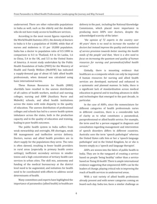 From Paramedics to Allied Health Professionals: Landscaping the Journey and Way Forward
underserved. There are other vulnerable populations
in India as well, such as the elderly and the disabled
who do not have ready access to healthcare services.
According to the most recent figures reported in
the World Health Statistics 2011, the density of doctors
in India is 6 for a population of 10,000, while that of
nurses and midwives is 13 per 10,000 population.
India has a doctor to population ratio of 0.5:1000 in
comparison to 0.3 in Thailand, 0.4 in Sri Lanka, 1.6
in China, 5.4 in the UK, and 5.5 in the United States
of America. A recent study undertaken by the Public
Health Foundation of India (PHFI) for the Ministry of
Health and Family Welfare (MoHFW) has indicated
a supply-demand gap of about 65 lakh allied health
professionals, when demand was calculated using
basic international norms.
These Human Resources for Health (HRH)
shortfalls have resulted in the uneven distribution
of all cadres of health workers, medical and nursing
colleges, nursing and ANM (Auxiliary Nurse and
Midwife) schools, and allied health institutions
across the states with wide disparity in the quality
of education. The uneven distribution of professional
colleges and schools has led to a severe health system
imbalance across the states, both in the production
capacity and in the quality of education and training,
leading to poor health outcomes.
The public health system in India suffers from
weak stewardship and oversight, HR shortages, weak
HR management and ineffective service delivery.
Doctors, nurses and allied health providers are in
short supply for the populations they serve. The ratio
is often skewed, resulting in fewer health providers
in rural areas (especially in primary health centre
settings), inefficient secondary services in smaller
towns and a high concentration of tertiary health care
services in urban cities. The skill mix, autonomy and
funding of the medical bureaucracy at the district
level need to be augmented, and initiatives for health
need to be coordinated with efforts to address social
determinants of health.
Many committees and experts have highlighted the
importance of paramedics (allied health) in healthcare
delivery in the past, including the National Knowledge
Commission, which placed more importance in
producing more AHPs over doctors, despite the
acknowledged scarcity of the latter:
“the opinion of 72 experts in the country over
40 years’ there is no need to increase the number of
doctors but instead improve the quality and orientation
of service provision towards better meeting the health
needs of the people’ and that, ‘there is a dire need to
focus on increasing the quantum and quality of human
resources for nursing and paramedical/allied health
services.”
Globally, there is mounting evidence that
healthcare as a composite whole can only be improved
if human resources for nursing and allied health
services are developed, nurtured and enhanced in
a systematic and planned manner. In India, there is
a significant lack of standardization across medical
education in general and in teaching advances in skills
and technologies that emerged in the past decade, in
particular.
In the case of AHPs, since the nomenclature for
different categories of health professionals varies
in different countries, there is a considerable lack
of clarity as to what constitutes a paramedical,
paraprofessional or allied health service. For example,
the term used for a person engaged in diagnosis and
consultation regarding management and intervention
of speech disorders differs in different countries.
Australia uses the term ‘speech pathologist’ whereas
the United States calls him or her a ‘speech language
pathologist’ and in the United Kingdom, he or she is
known simply as a ‘speech and language therapist’.
AHPs are woven into the fabric of public health in
India. They are in the vanguard of creating a service
based on people ‘being healthy’ rather than a service
based on ‘fixing ill-health’. There is ample international
evidence suggesting that empowered AHPs can be the
leaders of change, playing critical role in improving the
reach of health services in underserved areas.
With a vast variety of allied health professions
already present and with newer categories coming on
board each day, India too, faces a similar challenge as
4
 