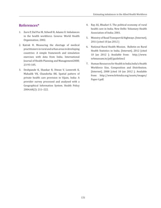131
References*
1.	 Zurn P, Dal Poz M, Stilwell B, Adams O. Imbalances
in the health workforce. Geneva: World Health
Organization; 2002.
2. Katrak H. Measuring the shortage of medical
practitionersinruralandurbanareasindeveloping
countries: A simple framework and simulation
exercises with data from India. International
Journal of Health Planning and Management2008;
23:93-105.
3. 	 Deshpande K, Shankar R, Diwan V, Lonnroth K,
Mahadik VK, Chandorka RK. Spatial pattern of
private health care provision in Ujjain, India: A
provider survey processed and analysed with a
Geographical Information System. Health Policy
2004;68(2): 211–222.
4. 	 Ray AS, Bhaduri S. The political economy of rural
health care in India. New Delhi: Voluntary Health
Association of India; 2001.
5. 	 Ministry of Road Transport & Highways. [Internet],
2011 [cited 10 Jan 2012 ]
6. 	 National Rural Health Mission. Bulletin on Rural
Health Statistics in India. [Internet], 2012 [cited
10 Jan 2012 ]; Available from: http://www.
nrhmassam.in/pdf/guideline2
7. 	 HumanResourcesforHealthinIndia.India’sHealth
Workforce Size, Composition and Distribution.
[Internet], 2008 [cited 10 Jan 2012 ]; Available
from: http://www.hrhindia.org/assets/images/
Paper-I.pdf.
Estimating imbalances in the Allied Health Workforce
 