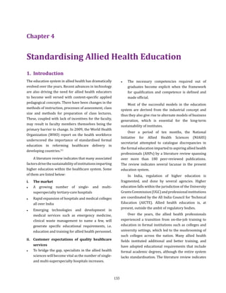 133
Chapter 4
Standardising Allied Health Education
1.	Introduction
The education system in allied health has dramatically
evolved over the years. Recent advances in technology
are also driving the need for allied health educators
to become well versed with content-specific applied
pedagogical concepts. There have been changes in the
methods of instruction, processes of assessment, class
size and methods for preparation of class lectures.
These, coupled with lack of incentives for the faculty,
may result in faculty members themselves being the
primary barrier to change. In 2009, the World Health
Organization (WHO) report on the health workforce
underscored the importance of standardised formal
education in reforming healthcare delivery in
developing countries.(1)
A literature review indicates that many associated
factorsdrivethesustainabilityofinstitutionsimparting
higher education within the healthcare system. Some
of them are listed below:
i.	 The market
●● A growing number of single- and multi-
superspecialty tertiary-care hospitals
●● Rapid expansion of hospitals and medical colleges
all over India
●● Emerging technologies and development in
medical services such as emergency medicine,
clinical waste management to name a few, will
generate specific educational requirements, i.e.
education and training for allied health personnel.
ii.	 Customer expectations of quality healthcare
services
●● To bridge the gap, specialists in the allied health
sciences will become vital as the number of single-
and multi-superspecialty hospitals increases.
●● The necessary competencies required out of
graduates become explicit when the framework
for qualification and competence is defined and
made official.
Most of the successful models in the education
system are derived from the industrial concept and
thus they also give rise to alternate models of business
generation, which is essential for the long-term
sustainability of institutes.
Over a period of ten months, the National
Initiative for Allied Health Sciences (NIAHS)
secretariat attempted to catalogue discrepancies in
the formal education imparted to aspiring allied health
professionals (AHPs) by a literature review spanning
over more than 180 peer-reviewed publications.
The review indicates several lacunae in the present
education system.
In India, regulation of higher education is
fragmented, and done by several agencies. Higher
education falls within the jurisdiction of the University
GrantsCommission(UGC)andprofessionalinstitutions
are coordinated by the All India Council for Technical
Education (AICTE). Allied health education is, at
present, outside the ambit of regulatory bodies.
Over the years, the allied health professionals
experienced a transition from on-the-job training to
education in formal institutions such as colleges and
university settings, which led to the mushrooming of
such colleges across the nation. Many allied health
fields instituted additional and better training, and
have adopted educational requirements that include
formal academic degrees, although the entire system
lacks standardisation. The literature review indicates
 