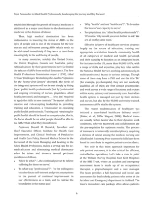 From Paramedics to Allied Health Professionals: Landscaping the Journey and Way Forward
established through the growth of hospital medicine is
attributed as a major contributor to the dominance of
medicine in the division of labour.
Thus, high medical domination has been
instrumental in lowering the status of AHPs in the
eyes of people and is one of the reasons for the low
morale and self-esteem among AHPs which needs to
be addressed immediately if they were to contribute
meaningfully to the well-being of people.
In many countries, notably the United States,
the United Kingdom, Canada and Australia, policy
rationalisations by their governments have facilitated
the release of AHPs from medical dominance. The Pew
Health Professions Commission report (1995), titled
‘Critical Challenges: Revitalizing the Health Professions
for the Twenty-first Century’ observed: ‘the needs of
the integrated systems will not be met simply by hiring
[new] public health professionals [but by] substantial
and ongoing retraining of nurses, physicians, allied
health personnel, and managers . . . [who are] required
to apply the skills in new contexts.’ The report calls for
creative and risk-accepting leadership in providing
training and education, a ‘renaissance’ in educating
public health professionals. Training and retraining for
public health should be based on competencies, that is,
the focus should be on what people should be able to
do, rather than what they should know.
Professor Donald M. Berwick, President and
Chief Executive Officer, Institute for Health Care
Improvement, and Clinical Professor of Paediatrics
and Health Care Policy, Harvard Medical School in the
Foreword of the book Managing and Leading in the
Allied Health Professions, makes a strong case for de-
medicalisation and eliminating medical dominance
when he raises and answers several pertinent
questions as follows.
●● ‘Allied to what?’: ‘...the continual pursuit to relieve
suffering for those we serve.’
●● ‘In what way “professional”?’: ‘In the willingness
to subordinate self-interest and prior assumptions
to the pursuit of continual improvement in
our effectiveness as a team, and to redraw the
boundaries in the status quo.’
●● ‘Why “health” and not “healthcare”?’: ‘To broaden
the base of our capacity to serve.’
●● ‘Are physicians, too, “allied health professionals”?’:
‘Of course. Why would you even bother to ask? We
are all on the same team.’
Effective delivery of healthcare services depends
largely on the nature of education, training and
appropriate orientation towards community health
of all categories of medical and health personnel,
and their capacity to function as an integrated team.
For instance in the UK, more than 84,000 AHPs, with
a range of skills and expertise, play key roles within
the National Health Service, working autonomously, in
multi-professional teams in various settings. Though
some of them may have a PhD and use the title ‘Dr’
(for example, psychologists), they are not medically
qualified. All of them are first-contact practitioners
and work across a wide range of locations and sectors
within acute, primary and community care. Australia’s
health system is managed not just by their doctors
and nurses, but also by the 90,000 university-trained,
autonomous AHPs vital to the system.
The recent modernisation of healthcare has
initiated a team-based healthcare delivery model
(Baker, et. al., 2006; Wagner, 2004). Medical teams
are usually ‘action teams’ due to their dynamic work
conditions, wherein teamwork and collaboration are
the pre-requisites for optimum results. The process
of teamwork is inherently interdisciplinary, requiring
a division of labour among the medical, nursing and
allied health fraternity. Poor teamwork skills have been
found to contribute to negative patient-care incidents.
Not only is this team approach important for
safe patient outcomes, it is also critical for efficient,
cost-effective operations. Let’s take a case in point
at the William Harvey Hospital, East Kent Hospitals
of the NHS Trust, where an accident and emergency
assessment team is made up of an occupational
therapist, a physiotherapist and a care manager.
The team provides a full functional and social care
assessment for frail elderly patients who arrive at the
Accident and Emergency department in Ashford. The
team’s immediate care package often allows patients
6
 