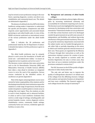 138
High Level Expert Group Report on Universal Health Coverage for India
may be revised as more professions emerge in the near
future, spanning diagnostic, curative, non-direct care,
rehabilitative and community-based care. The details
are delineated in Appendix-2
TheabsenceofadefinedroleofanAHPintheIndian
healthcare setting makes it imperative to understand
the specific job description, competencies and skills
required, career opportunities and associated details
pertaining to each allied health cadre. In view of this,
NIAHS secretariat undertook an international review
of the various professions under the allied health
ambit.
Table 2 indicates the 28 professions and
professionals listed by the US Department of Labour.
A detailed description of all the professions is given in
Appendix-3.
The allied health profession may be uniquely
placed to work across the boundaries of health and
social care – and indeed more widely – to ensure an
integrated service to patients and service users.(5)
The literature review indicates that some universities
such as the Sri Ramachandra University (SRU) and
Maharashtra University of Health Sciences (MUHS)
have taken a step ahead to introduce an integrated
course to serve the need of the population. Various
courses conducted by the identified centres of
excellences are givenin Appendix-4.
Most of the degree and postgraduate courses were
started for better employability of the students and for
developingtrainedfaculty.Someinstitutionsexposethe
students to a wide range of experiences, from the most
modern hospitals to small hospitals in remote areas to
settings like rural region. Thus, the students are able
to work in basic hospitals and in advanced facilities,
in urban as well as rural conditions. Graduates thus
work in a wide range of settings, including public and
private hospitals, trauma centres, diagnostic centres,
rehabilitation centres, community health settings,
community home-care services, residential aged-care
facilities, to name a few.
b)	 Management and autonomy of allied health
colleges
Higher education worldwide achieves higher efficiency
gains by increasing institutional autonomy and
accountability for institutions imparting such courses.
Theliteraturesearchalsohighlightedtheimportanceof
autonomy for developing world class universities and
innovations.(6)
Autonomous bodies are set up whenever
it is felt that certain functions need to be discharged
outside the governmental set-up with some amount of
independence and flexibility, and without day-to-day
interference of the governmental machinery. These are
set up by the ministries/ departments concerned with
the subject matter and are funded through grants-in-
aid, either fully or partially, depending on the extent
to which such institutes generate internal resources of
their own. These grants are regulated by the Ministry
of Finance through their instructions as well as the
instructions relating to powers for creation of posts.
They are mostly registered as societies under the
Societies Registration Act and, in certain cases, they
have been set up as statutory institutions under the
provisions contained in various Acts.(7)
The UGC document on the XI Plan profile of higher
education in India clearly states that
‘The only safe and better way to improve the
quality of undergraduate education is to delink most
of the colleges from the affiliating structure. Colleges
with academic and operative freedom are doing better
and have more credibility. The financial support to
such colleges boosts the concept of autonomy.’(8)
 