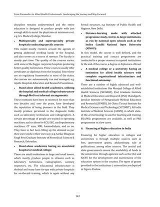 142
From Paramedics to Allied Health Professionals: Landscaping the Journey and Way Forward
discipline remains undetermined and the entire
education is designed to produce people with just
enough skills to assist the physicians at minimum cost.
e.g. G.S. Medical College, Mumbai.
●● Multispecialty and superspecialty private
hospitals conducting specific courses:
This model mostly revolves around the agenda of
getting additional working hands in the hospital,
and also serves as a source of revenue. The faculty is
mostly part time. The quality of the courses varies,
with some of the bigger corporate hospitals producing
better-quality technicians. These courses usually offer
certificates or diplomas from the hospital. Since there
are no regulatory frameworks in most of the states,
the courses are autonomously run and managed, e.g.
Apollo Hospitals Education and Research Foundation.
●● Stand-alone allied health academies, utilizing
the hospital and medical college infrastructure
through MoUs or informal arrangements:
These institutes have been in existence for more than
two decades and, over the years, have developed
the reputation of being pioneers in the field. They
mostly produce personnel in the diagnostic fields
such as laboratory technicians and radiographers. A
certain percentage of people are trained in operating
machines,suchasthoseforECG,EEG,cardiopulmonary
machines, CT scan, MRI, haemodialysis, and so on.
They have in fact been filling up the demand as per
their own needs in their own way; e.g. Sardar Bhagwan
Singh Post Graduate Institute of Biomedical Sciences &
Research, Dehradun.
●● Stand-alone academies having no associated
hospital or medical college:
These are small institutions in large and small towns,
which mostly produce people in streams such as
laboratory technicians, radiographers, sanitary
inspectors, etc. The educational infrastructure is
skeletal and many have tie-ups with private hospitals
for on-the-job training, which is again without any
formal structure, e.g Institute of Public Health and
Hygiene, New Delhi.
●● Distance-learning mode with attached
programme study centres in large institutions,
as run by national open schools such as the
Indira Gandhi National Open University
(IGNOU):
In this model, the course is well defined, and the
practical training and contact programmes are
conducted in a proper manner in reputed institutions.
At the end of the course, a degree or diploma is offered.
●● A medical college or a university having an
institution for allied health sciences with
complete organisational infrastructure and
functional autonomy:
There are a number of highly advanced and well-
established institutions like Manipal College of Allied
Health Sciences (MCOAHS), Post Graduate Institute
of Medical Education and Research (PGI) Chandigarh,
Jawahar Institute of Postgraduate Medical Education
and Research (JIPMER), Sri Chitra Tirunal Institute for
Medical Sciences and Technology (SCTIMST), All India
Institute of Medical Sciences (AIIMS), in which state-
of-the-art technology is used for teaching and training.
BSc/MSc programmes are available, as well as PhD
programmes in a few cases.
ii.	 Financing of higher education in India
Financing for higher education in colleges and
universities is through multiple sources such as
fees, government grants, philanthropy, sale of
publications, among other sources. The central and
state governments ensure the availability of funds to
the universities through agencies such as the UGC and
AICTE for the development and maintenance of the
education system in the country. The types of grants
provided to the institutions / universities are depicted
in Figure 4 below.
 