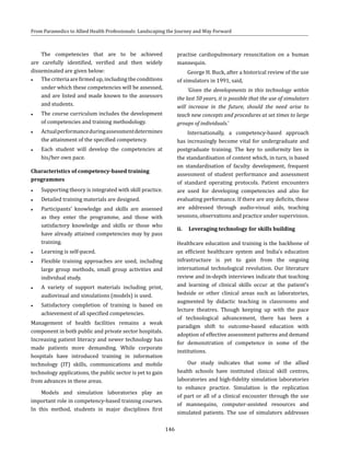 146
From Paramedics to Allied Health Professionals: Landscaping the Journey and Way Forward
The competencies that are to be achieved
are carefully identified, verified and then widely
disseminated are given below:
●● Thecriteriaarefirmedup,includingtheconditions
under which these competencies will be assessed,
and are listed and made known to the assessors
and students.
●● The course curriculum includes the development
of competencies and training methodology.
●● Actualperformanceduringassessmentdetermines
the attainment of the specified competency.
●● Each student will develop the competencies at
his/her own pace.
Characteristics of competency-based training
programmes
●● Supporting theory is integrated with skill practice.
●● Detailed training materials are designed.
●● Participants’ knowledge and skills are assessed
as they enter the programme, and those with
satisfactory knowledge and skills or those who
have already attained competencies may by pass
training.
●● Learning is self-paced.
●● Flexible training approaches are used, including
large group methods, small group activities and
individual study.
●● A variety of support materials including print,
audiovisual and simulations (models) is used.
●● Satisfactory completion of training is based on
achievement of all specified competencies.
Management of health facilities remains a weak
component in both public and private sector hospitals.
Increasing patient literacy and newer technology has
made patients more demanding. While corporate
hospitals have introduced training in information
technology (IT) skills, communications and mobile
technology applications, the public sector is yet to gain
from advances in these areas.
Models and simulation laboratories play an
important role in competency-based training courses.
In this method, students in major disciplines first
practise cardiopulmonary resuscitation on a human
mannequin.
George H. Buck, after a historical review of the use
of simulators in 1991, said,
‘Given the developments in this technology within
the last 50 years, it is possible that the use of simulators
will increase in the future, should the need arise to
teach new concepts and procedures at set times to large
groups of individuals.’
Internationally, a competency-based approach
has increasingly become vital for undergraduate and
postgraduate training. The key to uniformity lies in
the standardisation of content which, in turn, is based
on standardisation of faculty development, frequent
assessment of student performance and assessment
of standard operating protocols. Patient encounters
are used for developing competencies and also for
evaluating performance. If there are any deficits, these
are addressed through audio-visual aids, teaching
sessions, observations and practice under supervision.
ii.	 Leveraging technology for skills building
Healthcare education and training is the backbone of
an efficient healthcare system and India’s education
infrastructure is yet to gain from the ongoing
international technological revolution. Our literature
review and in-depth interviews indicate that teaching
and learning of clinical skills occur at the patient’s
bedside or other clinical areas such as laboratories,
augmented by didactic teaching in classrooms and
lecture theatres. Though keeping up with the pace
of technological advancement, there has been a
paradigm shift to outcome-based education with
adoption of effective assessment patterns and demand
for demonstration of competence in some of the
institutions.
Our study indicates that some of the allied
health schools have instituted clinical skill centres,
laboratories and high-fidelity simulation laboratories
to enhance practice. Simulation is the replication
of part or all of a clinical encounter through the use
of mannequins, computer-assisted resources and
simulated patients. The use of simulators addresses
 