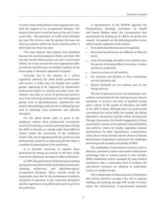 to return home immediately to more appropriate care,
with the support of an occupational therapist. The
impact of the team’s work has been to free up 12 extra
acute beds – the equivalent of 4,500 acute bed-days
per year. The service is also far quicker; the team can
often see patients within two hours, whereas earlier it
often took more than two days.
‘The team believes that patients have benefited
because the decision-making is better and faster. We
can now see the whole picture; our care is much more
holistic. As a team we have the most appropriate skills
to make the best decisions on whether a patient can go
home safely or should be admitted to hospital.’
Currently, due to the absence of a central
regulatory authority for allied health professionals
and courses in India, they are divided into smaller
groups, appearing to be ‘regulated’ by independent
professional bodies at national and state levels. For
instance, the rules or norms of professional practice
vary from extremely professional and well-organised
groups such as physiotherapists, optometrists and
speech and audiology professionals to diffused groups
such as operating room technicians and radiation
therapists.
For the allied health cadre to grow in the
healthcare system, these professional associations
need to be bound by a common authority that will help
the AHPs to flourish as a family rather than different
classes within the community of the healthcare
system. The role of regulating both the profession and
professionals cannot be an optional path but rather a
condition for participation in the profession.
It is therefore necessary to regulate these
professions by setting up councils on the lines of the
councils for pharmacy, nursing and other professions.
In 2007, the government of India proposed setting
upseparatecouncilsformedicallaboratorytechnicians,
radiology technicians, and physiotherapists/
occupational therapists. These councils would be
responsible, inter alia, for the maintenance of uniform
standards of education in the respective disciplines
and the registration of qualified personnel to practice
the profession.
A representative of the MoHFW apprised the
Parliamentary Standing Committee on Health
and Family Welfare about the circumstances that
necessitated the firming up of a Bill to set up the new
council. He pointed out the following problem areas,
which require regulation at the earliest:
●● Para-medical professions are not regulated;
●● Entry-level qualifications are different at different
levels;
●● Level of knowledge and skills is not uniform, since
the period of training differs from place to place
and has no uniformity;
●● Course curricula are not uniform;
●● Fee structure and facilities in these institutions
are not regulated; and
●● Ethical standards are not uniform and are not
being enforced.
The lack of planned courses and institutions, non-
uniform nomenclature for the existing courses, diverse
standards of practice and lack of qualified faculty
pose a threat to the quality of education and skills
of the AHP in India. Although there are professional
associations for certain AHPs, for example, the Indian
Optometric Association and the Indian Occupational
Therapy Association, the fruitful engagement of these
associations remains to be explored. Lack of definitive
and uniform criteria for faculty regarding essential
qualifications for their classification, nomenclature,
entry (direct versus lateral) and the absence of faculty
development programmes perpetuate the challenges
pertaining to the quantity and quality of AHPs.
The availability of educational resources such as
libraries, simulation centres and modern information
technology tools at various centres is also variable.
While established centres managed by large medical
institutions offer a reasonable level of facilities, the
educational resources are abysmal in stand-alone
centres or smaller set-ups.
TheConfederationofIndianIndustry(CII)believes
that ‘private partners can play a key role in capacity
building and training through PPP modes to better
utilise the infrastructure of government hospitals.
Executive Summary
7
 