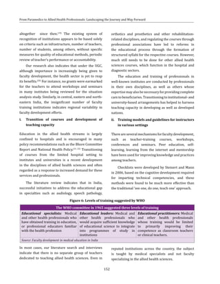152
From Paramedics to Allied Health Professionals: Landscaping the Journey and Way Forward
altogether since then.(19)
The existing system of
recognition of institutions appears to be based solely
on criteria such as infrastructure, number of teachers,
number of students, among others, without specific
measures for quality of educational methods, periodic
review of teacher’s performance or accountability.
Our research also indicates that under the UGC,
although importance is increasingly being given to
faculty development, the health sector is yet to reap
its benefits.(20)
For instance, no grants were earmarked
for the teachers to attend workshops and seminars
in many institutes being reviewed for the situation
analysis study. Similarly, in central, eastern and north-
eastern India, the insignificant number of faculty
training institutions indicates regional variability in
faculty development efforts.
i.	 Transition of courses and development of
teaching capacity
Education in the allied health streams is largely
confined to hospitals and is encouraged in many
policy recommendations such as the Bhore Committee
Report and National Health Policy.(21, 22)
Transitioning
of courses from the limited hospital setting to
institutes and universities is a recent development
in the disciplines of allied health sciences and often
regarded as a response to increased demand for these
services and professionals.
The literature review indicates that in India,
successful initiatives to address the educational gap
in specialties such as audiology, speech pathology,
orthotics and prosthetics and other rehabilitation-
related disciplines, and regulating the courses through
professional associations have led to reforms in
the educational process through the formation of
structured syllabi for the respective courses. However,
much still needs to be done for other allied health
sciences courses, which function in the hospital and
diagnostic sectors.
The education and training of professionals in
well-known institutes are conducted by professionals
in their own disciplines, as well as others whose
expertisemayalsobenecessaryforprovidingcomplete
care to beneficiaries. Transitioning to institutional- and
university-based arrangements has helped to harness
teaching capacity in developing as well as developed
nations.
ii.	 Training models and guidelines for instructors
in various settings
Thereareseveralmechanismsforfacultydevelopment,
such as teacher-training courses, workshops,
conferences and seminars. Peer education, self-
learning, learning from the internet and mentorship
have been used for improving knowledge and practices
among teachers.
Checklists were developed by Steinert and Mann
in 2006, based on the cognitive development required
for imparting technical competencies, and these
methods were found to be much more effective than
the traditional ‘see one, do one, teach one’ approach.
Figure 6: Levels of training suggested by WHO
The WHO committee in 1965 suggested three levels of training
Educational specialists: Medical
and other health professionals who
have obtained training in education,
or professional educators familiar
with the health profession
Educational leaders: Medical and
other health professionals who
would acquire sufficient knowledge
of educational science to integrate
into programmes of study in
institutions
Educational practitioners: Medical
and other health professionals
whose training would be limited
to primarily improving their
competence as classroom teachers
or clinical teachers.
Source: Faculty development in medical education in India
In most cases, our literature search and interviews
indicate that there is no separate group of teachers
dedicated to teaching allied health sciences. Even in
reputed institutions across the country, the subject
is taught by medical specialists and not faculty
specializing in the allied health sciences.
 