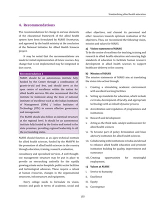 155
Standardising allied health education
4.	Recommendations
The recommendations for change in various elements
of the educational framework of the allied health
system have been formulated by NIAHS Secretariat,
and approved by the health ministry at the conclusion
of the National Initiative for Allied Health Sciences
project.
It may be noted that the recommendations are
made for initial implementation of future courses. Any
change that is not implemented may be integrated in
due course.
Recommendation 1
NIAHS should be an autonomous institute fully
funded by the Centre through a combination of
grants-in-aid and fees, and should serve as the
apex centre of excellence within the nation for
allied health services. We also recommend that the
institute be fashioned along the lines of national
institutes of excellence such as the Indian Institutes
of Management (IIMs) / Indian Institutes of
Technology (IITs) to ensure effective governance
and management.
The RIAHS should also follow an identical structure
at the regional level. It should be an autonomous
institute fully funded by the Centre and hosted in the
state premises, providing regional leadership to all
the surrounding states.
NIAHS should function as an apex technical institute
for allied health sciences, funded by the MoHFW for
the promotion of allied health sciences in the country
through education, training, research, evaluation,
consultancy and specialised services. A well thought-
out management structure may be put in place to
provide an overarching umbrella for the rapidly
growing private sector hospitals, public sector facilities
and technological advances. These require a relook
at human resources, changes in the organisational
structures, infrastructure and equipment.
Every college needs to formulate its vision,
mission and goals in terms of academic, social and
other objectives, and channel its personnel and
other resources towards optimum realisation of the
objectives. Thus, we recommend the following vision,
mission and values for NIAHS.
a)	 Vision statement of NIAHS
To be the centre of excellence for teaching, training and
research in allied health education and ensuring high
standards of education to facilitate human resource
development in allied health sciences to support
healthcare delivery in the country.
b)	 Mission of NIAHS
The mission statements of NIAHS aim at translating
the vision into action through:
i.	 Creating a stimulating academic environment
with excellent learning facilities
ii.	 Setting up standards for education, which include
curricula, development of faculty, and appropriate
technology with an inbuilt dynamic process
iii.	 Accreditation and regulation of programmes and
institutions
iv.	 Research and development
v.	 Acting as the think tank, catalyst andinnovator for
allied health sciences
vi.	 To become part of policy formulation and bean
advisory institution for allied health sciences
vii.	 Collaborating with institutions in India and abroad
to enhance allied health education and promote
institution building for quality, improvement and
sustenance
viii.	Creating opportunities for meaningful
employment.
c)	 Values at NIAHS
i.	 Service to humanity
ii.	Excellence
iii.	 Equity
iv.	Convergence
 