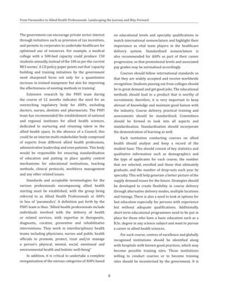 From Paramedics to Allied Health Professionals: Landscaping the Journey and Way Forward
The government can encourage private sector interest
through initiatives such as provision of tax incentives,
and permits to corporates to undertake healthcare for
optimised use of resources. For example, a medical
college with a 500-bed capacity could produce 150
students annually, instead of the 100 as per the current
MCI norms.’ A CII policy paper points out that ‘capacity
building and training initiatives by the government
need sharpened focus not only for a quantitative
increase in trained manpower but also for improving
the effectiveness of existing methods in training’.
Extensive research by the PHFI team during
the course of 12 months indicates the need for an
overarching regulatory body for AHPs, excluding
doctors, nurses, dentists and pharmacists. The PHFI
team has recommended the establishment of national
and regional institutes for allied health sciences,
dedicated to nurturing and retaining talent in the
allied health space. In the absence of a Council, this
could be an interim multi-stakeholder body comprised
of experts from different allied health professions,
administrative leadership and even patients. This body
would be responsible for ensuring standardisation
of education and putting in place quality control
mechanisms for educational institutions, teaching
methods, clinical protocols, workforce management
and any other related issues.
Standards and acceptable terminologies for the
various professionals encompassing allied health
starting must be established; with the group being
referred to as Allied Health Professionals or AHPs
in lieu of ‘paramedics’. A definition put forth by the
PHFI team is thus: “Allied health professionals include
individuals involved with the delivery of health
or related services, with expertise in therapeutic,
diagnostic, curative, preventive and rehabilitative
interventions. They work in interdisciplinary health
teams including physicians, nurses and public health
officials to promote, protect, treat and/or manage
a person’s physical, mental, social, emotional and
environmental health and holistic well-being”
In addition, it is critical to undertake a complete
reorganisation of the various categories of AHPs based
on educational levels and specialty qualifications to
match international nomenclature and highlight their
importance as vital team players in the healthcare
delivery system. Standardised nomenclature is
also recommended for AHPs as part of their career
progression, so that promotional levels and associated
pay grades may be normalised accordingly.
Courses should follow international standards so
that they are widely accepted and receive worldwide
recognition. Students passing out from colleges should
be in great demand and get good jobs. The educational
methods should lead to a product that is worthy of
recruitment; therefore, it is very important to keep
abreast of knowledge and maintain good liaison with
the industry. Course delivery, practical training and
assessments should be standardised. Committees
should be formed to look into all aspects and
standardisation. Standardisation should incorporate
the demonstration of learning as well.
Each institution conducting courses on allied
health should analyse and keep a record of the
student base. This should consist of key statistics and
qualitative information such as demographics and
the type of applicants for each course, the number
that are selected, enrolled and those that ultimately
graduate, and the number of drop-outs each year by
specialty. This will help generate a better picture of the
supply demand issues for the future. Strategies should
be developed to create flexibility in course delivery
through alternative delivery modes, multiple locations
and timings. There is also a need to look at options for
fast education especially for persons with experience
but without adequate qualifications. Additionally,
short term educational programmes need to be put in
place for those who have a basic education such as a
B.Sc. degree in any science subject and want to pursue
a career in allied health sciences.
For each course, centres of excellence and globally
recognised institutions should be identified along
with hospitals with known good practices, which may
become possible training sites. Those institutions
willing to conduct courses or to become training
sites should be incentivised by the government. It is
8
 