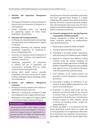 158
From Paramedics to Allied Health Professionals: Landscaping the Journey and Way Forward
i.	Planning and Operations Management
Committee
●● Planning and visioning for accurate assessment of
demand and future projections of demands on a
continuing basis
●● Faculty availability status and planning
for augmenting capacity for future faculty
development and production.
ii.	 Education and Training Committee
●● Developing curriculumframeworks and teaching/
learning material and providing resource support
to educators
●● Developing, promoting and imparting faculty
development programmes for conducting in-
service training programmes
●● Assessment of competency levels, development of
question banks, continuous and comprehensive
evaluation, and exit tests
●● Conducting programmes for preparation
of software and use of information and
communication technology (ICT) for quality
assurance and for teaching/learning
●● Starting allied health courses, especially
postgraduate and newer courses such as cardiac
perfusion technology, dialysis technology, cardiac
care technology, etc.
iii.	 Practice and Affiliation Management
Committee
●● Planning, monitoring, evaluation and research on
allied health education and service
●● Adherence to standards for certification of skills
and competency levels as approved by the board
●● Maintenance of live registers for regular updates
on the demand–supply situation to the board.
Recommendation 2
Considering that health is a state subject, to ensure
acceptability and successful integration of the new
national and regional centres for allied health, it is
proposed that both the NIAHS and RIAHS be fully
funded by the Centre on an ongoing basis.
Several long-term financial sustainability mechanisms
have been suggested below; however, it is highly
unlikely,giventheacademicnatureoftheseinstitutions,
that they will beable to operate with positive margins.
Thus, after bearing the initial set-up costs, the Centre
should at least fund the differential operating costs to
help the institutions to break even.
a)	 Financial management for assuring long-term
sustainability of NIAHS and RIAHS
Financial management of NIAHS and RIAHS will
require meticulous planning and implementation
under the following heads:
i.	 Needs analysis of funds for NIAHS and RIAHS
ii.	 Fund generation from different resources
iii.	 Forwarding of proposals forfund requirements
with approximate cost of different needs to NBAHS
iv.	 Approval of proposals from different training
institutes across the country. Compiling and
projecting the budget requirement of NIAHS and
RIAHSstotheMoHFWbudgetallocationbyNBAHS
after approval of vote of accounts by Parliament
under the Capital Head and Revenue Head
v.	 Fund utilisation as per standard policies and
procedures, financial regulations of central/state
government
vi.	 Forwarding of progress of expenditure as per
schedule issued by NBAHS (expenditure by each
quarter every financial year)
vii.	 Preparation of balance sheet, profit and loss
statement and financial audit by the chartered
accountant. Funds can be generated from tuition
fees, grant from the government, research grants,
technical assistance to other institutes, sharing
of faculty and providing services, projects for
implementation, etc.
For NIAHS and RIAHS, it is recommended that the
central government provide funds for capital and
recurring expenditure on an ongoing basis. Most states
do not incorporate new institutions and personnel in
their budgets; hence, the centre should support these
 