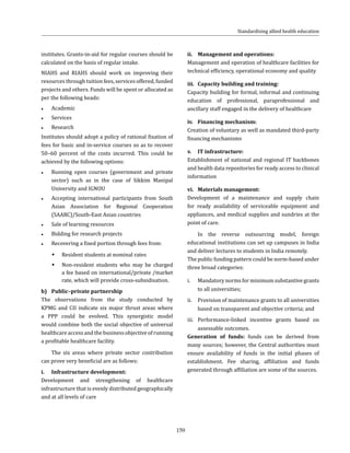 159
institutes. Grants-in-aid for regular courses should be
calculated on the basis of regular intake.
NIAHS and RIAHS should work on improving their
resources through tuition fees, services offered, funded
projects and others. Funds will be spent or allocated as
per the following heads:
●● Academic
●● Services
●● Research
Institutes should adopt a policy of rational fixation of
fees for basic and in-service courses so as to recover
50–60 percent of the costs incurred. This could be
achieved by the following options:
●● Running open courses (government and private
sector) such as in the case of Sikkim Manipal
University and IGNOU
●● Accepting international participants from South
Asian Association for Regional Cooperation
(SAARC)/South-East Asian countries
●● Sale of learning resources
●● Bidding for research projects
●● Recovering a fixed portion through fees from:
ŠŠ Resident students at nominal rates
ŠŠ Non-resident students who may be charged
a fee based on international/private /market
rate, which will provide cross-subsidisation.
b)	 Public–private partnership
The observations from the study conducted by
KPMG and CII indicate six major thrust areas where
a PPP could be evolved. This synergistic model
would combine both the social objective of universal
healthcareaccessandthebusinessobjectiveofrunning
a profitable healthcare facility.
The six areas where private sector contribution
can prove very beneficial are as follows:
i.	 Infrastructure development:
Development and strengthening of healthcare
infrastructure that is evenly distributed geographically
and at all levels of care
Standardising allied health education
ii.	 Management and operations:
Management and operation of healthcare facilities for
technical efficiency, operational economy and quality
iii.	 Capacity building and training:
Capacity building for formal, informal and continuing
education of professional, paraprofessional and
ancillary staff engaged in the delivery of healthcare
iv.	 Financing mechanism:
Creation of voluntary as well as mandated third-party
financing mechanisms
v.	 IT infrastructure:
Establishment of national and regional IT backbones
and health data repositories for ready access to clinical
information
vi.	 Materials management:
Development of a maintenance and supply chain
for ready availability of serviceable equipment and
appliances, and medical supplies and sundries at the
point of care.
In the reverse outsourcing model, foreign
educational institutions can set up campuses in India
and deliver lectures to students in India remotely.
The public funding pattern could be norm-based under
three broad categories:
i.	 Mandatory norms for minimum substantive grants
to all universities;
ii.	 Provision of maintenance grants to all universities
based on transparent and objective criteria; and
iii.	Performance-linked incentive grants based on
assessable outcomes.
Generation of funds: funds can be derived from
many sources; however, the Central authorities must
ensure availability of funds in the initial phases of
establishment. Fee sharing, affiliation and funds
generated through affiliation are some of the sources.
 