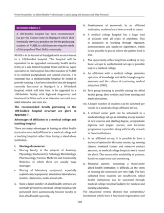 160
From Paramedics to Allied Health Professionals: Landscaping the Journey and Way Forward
Recommendation 3
A 100-bedded hospital has been recommended
(as per the Cabinet note) in Najafgarh which shall
eventuallyserveasapracticesiteforthegraduating
students of NIAHS, in addition to serving the needs
of this populous West Delhi community.
NIAHS is to be located at Najafgarh with an attachment
to a 100-bedded hospital. This hospital will be
equivalent to an upgraded community health centre
(CHC) or a sub-district hospital. There will be no super
specialties in this hospital. Since the mandate of NIAHS
is to conduct postgraduate and special courses, it is
essential that a multispecialty hospital be linked to
provide training. It has been identified that the hospital
currently functional at Najafgarh is a 30-bedded
hospital, which will take time to be upgraded to a
100-bedded facility with high-end diagnostics and
treatment facilities such as an intensive care unit, neo-
natal intensive care unit, etc.
The recommended details pertaining to the
100-bedded hospital structure are given in
Appendix-7.
Advantages of affiliation to a medical college and
teaching hospital
There are many advantages in having an allied health
institution attached/affiliated to a medical college and
a teaching hospital rather than having a stand-alone
institution.
i.	 Sharing of resources:
●● Sharing faculty in the subjects of Anatomy,
Physiology, Biochemistry, Pathology, Microbiology,
Pharmacology, Forensic Medicine and Community
Medicine, in which there are usually huge
shortages
●● Sharing of laboratory equipment, especially
sophisticated equipment, simulation laboratories,
models, classrooms, audio-visual aids.
ii.	 Since a large number of allied health services are
normally present in a medical college hospital, the
personnel there automatically become faculty in
that allied health specialty.
iii.	 Development of teamwork: In an affiliated
institution, students learn how to work in teams.
iv.	 A medical college hospital has a huge load
of patients with all types of problems. This
is conducive to learning through exposure,
demonstration and hands-on experience, which
is not possible in places where the patient load is
less.
v.	 The opportunity of learning from working in very
basic set-ups to sophisticated set-ups is possible
only at a medical college.
vi.	 An affiliation with a medical college promotes
updation of knowledge and skills through regular
seminars and the culture of continuing medical
education (CME).
vii.	 Peer group learning is possible among the allied
health group, their seniors and from nursing and
medical students.
viii.	A larger number of students can be admitted per
course in a medical college-affiliated set-up.
ix.	 A defined career path can be actualised in a
medical college set-up, as initiating a large number
of new courses and starting degree, postgraduate
diploma and degree courses, and doctorate
programme is possible, along with faculty to teach
in these institutions.
x.	 In an affiliated set-up, it is possible to have a
variety of options for the same course, e.g. evening
classes, weekend classes and intensive contact
sessions, as medical college hospitals work round
the clock. This ensures the availability of patients,
hands-on experience and mentoring.
xi.	Financial aspects: sustaining a stand-alone
allied health institution is difficult, as the costs
of running the institution are very high. The fees
collected from students are insufficient. Allied
health institutions can be sustained through
medical college hospital budgets for medical and
nursing education.
The situational review showed that universities/
institutions which have a functional organisation and
 