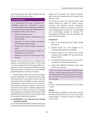 161
share infrastructure with medical colleges have the
best curricula and learning culture.
Recommendation 4
It is recommended that expert committees for
individual subjects be constituted to revise
curricula. Expert committees should be constituted
to revisit each subject and make modifications to
the syllabus based on criteria such as:
●● Skills and competency focus
●● Bedside manner, patient communication and
other soft skills
●● Application of current technical knowledge
and technological advancements
●● Employability in both the public and private
sectors
●● Ability to choose either a practice, academic or
management track in the field
●● Adhering to national and international best
practices
Standard teaching techniques have established that
academic and professional excellence of the faculty
is a critical component of the learning conditions for
students to achieve educational and professional goals.
The faculty needs to be looked at as crucial mediating
agents through whom learning is transacted.
NIAHS should conduct research that documents
practices reflectively and analytically on the quality
and effectiveness of the present curricula. The first
step towards this is to establish an expert committee
of academicians which will review the curricula as
well as propose national curricula for various courses
on the basis of set criteria. In addition, frequent and
periodic review of course curricula for each existing
and emerging course should be undertaken by NIAHS
and RIAHS to ensure relevance and a competitive edge
in the market for allied health graduates.
a)	 Establishment of an education and training
committee at NIAHS
It is recommended that NIAHS establish an education
and training committee to be overseen by the assistant
director of the education and training committee,
under which sub-committees may be formed for each
specialty course.
The functions of each of the sub-committees shall
include framing the syllabi for various courses,
reviewing and updating curricula periodically,
determining the details for continuous assessment,
recommending panels of examiners, and evaluating
and recommending methods of teaching. The
composition and functions of the sub-committees can
be summarised as follows.
Composition
i.	 Head of the department from NIAHS/ RIAHS
(Chairman)*
ii.	 Selected faculty from each discipline to be
nominated from NIAHS and each RIAHS
iii.	 External experts in the subject from premier
institutes such as AIIMS to be nominated by the
Director, NIAHS
iv.	 One technical representative from end-users such
as industry/corporate sector/allied area
v.	 Expert from affiliated institutions where these
courses are conducted.
*If there is more than one institute running the same
courses, a rotation policy of three years can be used
for nominating the chairman and members. Not more
than 13 members are proposed for each committee
per sub-group.
Term
The term of the nominated members can be of three
(3)
years.
Meeting
Meetings may be scheduled as and when necessary,
but should be held at least once a year. Group e-mail
communication is proposed between meetings to
discuss issues.
Standardising allied health education
 