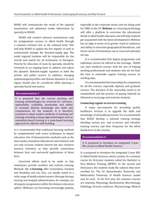 164
From Paramedics to Allied Health Professionals: Landscaping the Journey and Way Forward
RIAHS will communicate the result of the regional
examination and admission intake information by
specialty to NIAHS.
NIAHS will conduct entrance examinations only
for postgraduate courses in allied health through
a common entrance test at the national level. This
will help NIAHS to update the live register as well as
continuously manage the demand–supply gap. The
nodal regional institute will be responsible for the
overall seat matrix for all institutions in theregion.
Priority for allocation of seats by specialty should be
reviewed on an ongoing basis to address and adjust
the dynamic demand–supply equation in both the
private and public sectors. In addition, changing
epidemiological profiles and disease dynamics in each
region should also be considered while planning a
specialty-based seat matrix.
Recommendation 5
It is proposed that the current teaching and
training methodologies be reviewed for relevance,
applicability, scalability, practicality and ability
to translate didactic knowledge into skills and
competencies for the students. It is therefore
essential to adopt modern methods of teaching and
training, including cutting-edge technologies such as
simulation-based training in a team-based learning
approach for effective skill building.
It is recommended that traditional learning methods
be complemented with newer techniques to impart
education. Use of demonstrative methods such as the
mass media, simulation laboratories and webinars will
not only increase student interest but also reinforce
memory retention, as they provide connections
between facts and real-world applications of those
facts.
Concerted efforts need to be made so that
institutions provide excellent and uniform training.
Methods like e-learning offer tremendous freedom
and flexibility and are, thus, are ideally suited to a
wide range of health-related careers. Massage therapy,
nursing and hospital administration, for example, are
all popular programmes within the distance education
sphere. Webinars are becoming increasingly popular,
especially in the corporate sector, and are being used
for CMEs in the US. Webinar as a learning technology
will offer a platform to overcome the educational
divide in allied health education and will help students
get acquainted with the latest developments. Webinar
has an edge in terms of its greater reach to audiences
and ability to overcome geographical boundaries, and
hence can be of tremendous use in rural and suburban
set-ups.
It is recommended that degree programmes and
individual courses be offered in the evenings. NIAHS
can start weekend courses with the aim of helping
working professionals and students who do not have
the time to undertake regular training courses on
working days.
It is recommended that internships be compulsory
for all the courses, especially diploma and graduate
courses. The duration of the internship needs to be
standardised and the practice of paying stipends be
followed to encourage and motivate students.
Conducting regular in-service training
A major pre-requisite for providing quality
healthcare services is to upgrade the skills and
knowledge of all health personnel. It is recommended
that NIAHS develop a national training strategy
detailing various pre- and in-service and refresher
training courses and their frequency for the allied
health force in the country.
Recommendation 6:
It is proposed to introduce an integrated 3-year
BSc course in Allied Health Sciences.
It is proposed to introduce the integrated 3-year BSC
in Allied Health Sciences, which consists of a common
course for first-year students called the Bachelor in
Para Medical Training (BPMT). In the second and
third years, the students study the subjects they were
enrolled for. The Sri Ramachandra University and
Maharashtra University of Health Sciences model
may be used. In the first year, the common courses
are Anatomy, Physiology, Biochemistry, Microbiology,
Pathology, Forensic medicine, Pharmacology, Medical
 