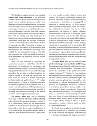166
From Paramedics to Allied Health Professionals: Landscaping the Journey and Way Forward
The first focus area lies in delivering practical
training and skills assessment to the healthcare
workforce. Skills such as IV insertion, suturing wounds,
central venous catheter placement, cardiac stent
placement, endoscopy, advanced cardiac life support,
basic life support, taking the blood pressure and ECG
monitoring, to name a few, are the basis of modern-
day medical practice. Practising these skills require a
considerable amount of time and resources. Many of
these skills are actually team skills that require the
healthcare workforce to function efficiently as a team.
Traditionally, these skills are practised on patients,
which is an extremely unsafe and inefficient method
of acquiring such skills. Fortunately, technology has
been developed which allows for practising such skills
repeatedly in a safe environment. Technology is also
available for providing skills training on rare skills
and treatments that enable the healthcare workforce
to be prepared for any eventuality, including disaster
management.
There are also provisions in technology for
quantitative evaluation of skills. These allow for the
development of benchmarks in examination and
competency-based training. This is critical in ensuring
high-quality healthcare to the masses. Such technology,
centred on the core idea of medical simulation, has
matured rapidly in the past few decades and has
been shown to result in a marked improvement
in clinical skills and quality of care. (2, 23-40)
Medical
simulation refers to a suite of technologies available
for healthcare professionals to practise skills in a
variety of disciplines, both individually and as a team.
It is imperative to develop a coordinated approach to
including simulation-based training in the medical
education and training infrastructure in India.
The second focus area lies in employing
technology for remote education and monitoring.
A key element of training the healthcare workforce
is to contextualise training to the socio-technical
condition of the environment. Traditionally, this has
been hard as such efforts require establishment of
local infrastructure and support systems, which is
expensive. With the development of the ICT backbone,
it is now possible to deliver didactic content and
training, and conduct examinations remotely. The
National Knowledge Network (http://www.nkn.in/)
is an example of such efforts in leveraging ICT for
education. In a similar vein, we can deliver medical
education and training remotely. There are, however,
two additional opportunities that lie in further
strengthening the mission of remote education
and monitoring. The first lies in developing remote
practice environments such as the skills training
systems described above, so practical skills in addition
to didactic material can be taught remotely. This is
again possible with the technology of motion tracking,
motion-based computing and virtual reality. The
second lies in using technology environments to create
personalised training modules that are consistent with
the practices of a region and its requirements. This can
again be done through personalised content delivery
and by employing mobile units that deliver training
through mobile systems.
The third focus area lies in delivering best
practices in design, implementation and training.
Best practices imbibed through guidelines, procedure
checklists and decision-making algorithms have
become the cornerstone of the quality drive in the
medical profession.(41)
Training for best practices
and implementing and designing best practices are,
however, not trivial. Simple didactic training for best
practices is not enough and there is a need for a safe
environment to practise implementation of best
practices and adapting best practices to a particular
socio-technical system. There is also a need for a safe
environment to design best practices. System wide
best practices and procedures can be designed and
tested in a simulation environment and such efforts
have been shown to have a highly positive impact in
improving clinical practice, which is more significant
than simple didactic training.(42)
This is a golden
opportunity for creating a culture of quality and safety
in a systemwide manner.
The fourth focus area lies in practical training to
ensure the optimal use of equipment and resources
for quality healthcare. An important part of training
is in using medical equipment, drug administration
 