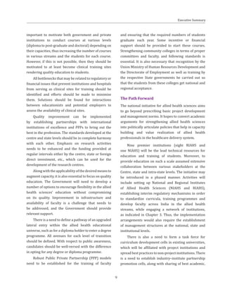 important to motivate both government and private
institutions to conduct courses at various levels
(diploma to post-graduate and doctoral) depending on
their capacities, thus increasing the number of courses
in various streams and the students for each course.
However, if this is not possible, then they should be
motivated to at least become clinical training sites
rendering quality education to students.
All bottlenecks that may be related to regulatory or
financial issues that prevent institutions and hospitals
from serving as clinical sites for training should be
identified and efforts should be made to minimise
them. Solutions should be found for interactions
between educationists and potential employers to
assess the availability of clinical sites.
Quality improvement can be implemented
by establishing partnerships with international
institutions of excellence and PPPs to bring out the
best in the profession. The standards developed at the
centre and state levels should be in complete harmony
with each other. Emphasis on research activities
needs to be enhanced and the funding provided at
regular intervals either by the centre, state or foreign
direct investment, etc., which can be used for the
development of the research centres.
Alongwiththeapplicabilityofthedesiredmeansto
augment capacity, it is also essential to focus on quality
education. The Government will need to develop a
number of options to encourage flexibility in the allied
health sciences’ education without compromising
on its quality. Improvement in infrastructure and
availability of faculty is a challenge that needs to
be addressed, and the Government should provide
relevant support.
There is a need to define a pathway of an upgraded
lateral entry within the allied health educational
universe, such as for a diploma holder to enter a degree
programme. All avenues for each level of transition
should be defined. With respect to public awareness,
candidates should be well-versed with the difference
in opting for any degree or diploma programme.
Robust Public Private Partnership (PPP) models
need to be established for the training of faculty
and ensuring that the required numbers of students
graduate each year. Some incentive or financial
support should be provided to start these courses.
Strengthening community colleges in terms of proper
committees and faculty, and following standards is
essential. It is also necessary that recognition by the
Union Ministry of Human Resources Development and
the Directorate of Employment as well as training by
the respective State governments be carried out so
that the students from these colleges get national and
regional acceptance.
The Path Forward
The national initiative for allied health sciences aims
to go beyond prescribing basic project development
and management norms. It hopes to convert academic
arguments for strengthening allied health sciences
into politically articulate policies that help in capacity
building and value realization of allied health
professionals in the healthcare delivery system.
Nine premier institutions (eight RIAHS and
one NIAHS) will be the lead technical resources for
education and training of students. Moreover, to
provide education on such a scale assumed extensive
collaboration between various stakeholders at the
Centre, state and intra-state levels. The initiative may
be introduced in a phased manner. Activities will
include setting up National and Regional Institutes
of Allied Health Sciences (NIAHS and RIAHS),
establishing interim regulatory mechanisms in order
to standardize curricula, training programmes and
develop faculty across India in the allied health
streams, while engaging a network of institutions,
as indicated in Chapter 3. Thus, the implementation
arrangements would also require the establishment
of management structures at the national, state and
institutional levels.
There is also a need to form a task force for
curriculum development cells in existing universities,
which will be affiliated with project institutions and
spread best practices to non-project institutions. There
is a need to establish industry–institute partnership
promotion cells, along with sharing of best academic,
Executive Summary
9
 