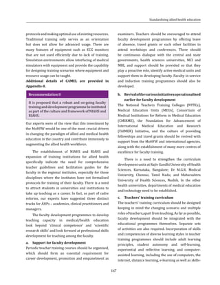 167
protocolsandmakingoptimaluseofexistingresources.
Traditional training only serves as an orientation
but does not allow for advanced usage. There are
many features of equipment such as ECG monitors
that are not used efficiently due to lack of training.
Simulation environments allow interfacing of medical
simulators with equipment and provide the capability
for designing training scenarios where equipment and
resource usage can be taught.
Additional details of CAMEL are provided in
Appendix-8.
Recommendation 8
It is proposed that a robust and on-going faculty
traininganddevelopmentprogrammebeinstituted
as part of the culture and framework of NIAHS and
RIAHS.
Our experts were of the view that this investment by
the MoHFW would be one of the most crucial drivers
in changing the paradigm of allied and medical health
education in the country and contribute immensely to
augmenting the allied health workforce.
The establishment of NIAHS and RIAHS and
expansion of training institutions for allied health
specifically indicate the need for comprehensive
teacher guidelines and facilitation guides for the
faculty in the regional institutes, especially for those
disciplines where the institutes have not formalised
protocols for training of their faculty. There is a need
to attract students in universities and institutions to
take up teaching as a career. In fact, as part of cadre
reforms, our experts have suggested three distinct
tracks for AHPs – academics, clinical practitioners and
managers.
The faculty development programmes to develop
teaching capacity in medical/health education
look beyond ‘clinical competence’ and ‘scientific
research skills’ and look forward at professional skills
development for teaching among the faculty.	
a.	 Support for faculty development
Periodic teacher training courses should be organised,
which should form an essential requirement for
career development, promotion and empanelment as
examiners. Teachers should be encouraged to attend
faculty development programmes by offering leave
of absence, travel grants or such other facilities to
attend workshops and conferences. There should
be continuous dialogue with the central and state
governments, health sciences universities, MCI and
NBE, and support should be provided so that they
play a proactive role, identify active medical units and
support them in developing faculty. Faculty in-service
and induction training programmes should also be
developed.
b.	 Revivalofthevariousinitiativesoperationalised
earlier for faculty development
The National Teachers Training Colleges (NTTCs),
Medical Education Units (MEUs), Consortium of
Medical Institutions for Reform in Medical Education
(CMIRME), the Foundation for Advancement of
International Medical Education and Research
(FAIMER) Initiative, and the culture of providing
fellowships and travel grants should be revived with
support from the MoHFW and international agencies,
along with the establishment of many more centres of
excellence for faculty training.
There is a need to strengthen the curriculum
development units at Rajiv Gandhi University of Health
Sciences, Karnataka, Bangalore; Dr M.G.R. Medical
University, Chennai, Tamil Nadu; and Maharashtra
University of Health Sciences, Nashik. In the other
health universities, departments of medical education
and technology need to be established.
c.	 Teachers’ training curriculum
The teachers’ training curriculum should be designed
keeping in mind the changing scenario and multiple
rolesofteachers,apartfromteaching.Asfaraspossible,
faculty development should be integrated with the
educational programmes themselves. Separate sets
of activities are also required. Incorporation of skills
and competencies of diverse learning styles in teacher
training programmes should include adult learning
principles, student autonomy and self-learning,
experiential and reflective learning, and computer-
assisted learning, including the use of computers, the
internet, distance learning, e-learning as well as skills-
Standardising allied health education
 