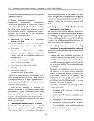 168
From Paramedics to Allied Health Professionals: Landscaping the Journey and Way Forward
learninglaboratories–models,simulationlaboratories
and wet laboratories.
d.	 Teachers’ training course content
Instructional improvement, organisational
development, development of professional academic
skills and teaching of specific disciplines should be
part of the course content. Other important issues to
be incorporated are ethics, management of services,
computer and IT skills, use of skill laboratories
including simulation laboratories.
e.	Developing and using new assessment
methods and tools
Several new methods and tools are now available, the
use of which requires special training. Some of these
are given below:
●● Objective Structured Clinical Examination(OSCE),
Objective Structured Clinical Examination
(OSPE), Objective Structured Long Examination
Record(OSLER)
●● Mini Case Evaluation Exercise(CEX)
●● Case-based discussion(CbD)
●● Direct observation of procedures(DOPs)
●● Portfolio
●● Multi-source feedback
●● Patient satisfaction questionnaire
The focus of student assessment has shifted to the
use of multiple methods for testing a wide gamut of
learning outcomes, such as higher cognitive abilities,
communication skills, IT skills and professionalism,
including ethical behaviour.
Many of the methods lay emphasis on
frequent assessment of learning outcomes through
predetermined, agreed assessment criteria, using
observation check-lists or rating scales for scoring. It is
therefore essential for teachers be aware of these new
developments and suitably adopt them in the allied
health education system.
f.	 Developing norms and standards for faculty
Norms and standards for faculty at all levels should
be developed with the involvement of the NCTE. The
main objective of the NCTE is to achieve planned and
coordinated development of the teacher education
system throughout the country, regulation and proper
maintenance of norms and standards in the teacher
education system, and for matters connected with
these.
g.	Developing an allied health faculty
development resource centre
The resource centre should develop a database of
persons who can become faculty and evolve strategies
for attracting younger professionals and support
various institutions in this process. A website and
a blog for the AHS faculty should be developed for
healthy discussions, sharing and learning.
h.	Formulating strategies and supporting
institutions in developing incentives for faculty
Recognition and encouragement are important factors
in motivation.
●● Teachers who have introduced innovations or
contributed to improvement in medical education
should be duly recognised and rewarded. There
should be a mechanism for periodic review of the
performance of teachers. Teachers should become
accountable.
●● Develop the concept of faculty governance where
all members of the faculty play an important
role in administering the diverse academic and
non-academic activities of the institute. The
empowerment of the faculty will become the
propelling force behind the high quality of learning
experience at various institutions.
●● Foster close connections with industry in India
and abroad through:
ŠŠ Consulting and customised training with
organisations
ŠŠ Placements with corporate hospitals around
the world
ŠŠ Participation of alumni in institute activities
ŠŠ Sponsorship of industry in research activities
ŠŠ Professorial chairs in the institute and others
ŠŠ Conducting the management development
programmes for corporate hospitals.
 