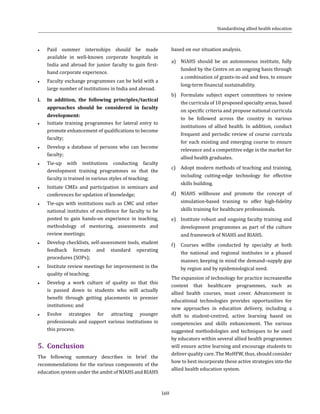 169
●● Paid summer internships should be made
available in well-known corporate hospitals in
India and abroad for junior faculty to gain first-
hand corporate experience.
●● Faculty exchange programmes can be held with a
large number of institutions in India and abroad.
i.	 In addition, the following principles/tactical
approaches should be considered in faculty
development:
●● Initiate training programmes for lateral entry to
promote enhancement of qualifications to become
faculty;
●● Develop a database of persons who can become
faculty;
●● Tie-up with institutions conducting faculty
development training programmes so that the
faculty is trained in various styles of teaching;
●● Initiate CMEs and participation in seminars and
conferences for updation of knowledge;
●● Tie-ups with institutions such as CMC and other
national institutes of excellence for faculty to be
posted to gain hands-on experience in teaching,
methodology of mentoring, assessments and
review meetings;
●● Develop checklists, self-assessment tools, student
feedback formats and standard operating
procedures (SOPs);
●● Institute review meetings for improvement in the
quality of teaching;
●● Develop a work culture of quality so that this
is passed down to students who will actually
benefit through getting placements in premier
institutions; and
●● Evolve strategies for attracting younger
professionals and support various institutions in
this process.
5.	Conclusion
The following summary describes in brief the
recommendations for the various components of the
education system under the ambit of NIAHS and RIAHS
based on our situation analysis.
a)	 NIAHS should be an autonomous institute, fully
funded by the Centre on an ongoing basis through
a combination of grants-in-aid and fees, to ensure
long-term financial sustainability.
b)	 Formulate subject expert committees to review
the curricula of 10 proposed specialty areas, based
on specific criteria and propose national curricula
to be followed across the country in various
institutions of allied health. In addition, conduct
frequent and periodic review of course curricula
for each existing and emerging course to ensure
relevance and a competitive edge in the market for
allied health graduates.
c)	 Adopt modern methods of teaching and training,
including cutting-edge technology for effective
skills building.
d)	 NIAHS willhouse and promote the concept of
simulation-based training to offer high-fidelity
skills training for healthcare professionals.
e)	 Institute robust and ongoing faculty training and
development programmes as part of the culture
and framework of NIAHS and RIAHS.
f)	 Courses willbe conducted by specialty at both
the national and regional institutes in a phased
manner, keeping in mind the demand–supply gap
by region and by epidemiological need.
The expansion of technology for practice increasesthe
content that healthcare programmes, such as
allied health courses, must cover. Advancement in
educational technologies provides opportunities for
new approaches in education delivery, including a
shift to student-centred, active learning based on
competencies and skills enhancement. The various
suggested methodologies and techniques to be used
by educators within several allied health programmes
will ensure active learning and encourage students to
deliver quality care. The MoHFW, thus, should consider
how to best incorporate these active strategies into the
allied health education system.
Standardising allied health education
 