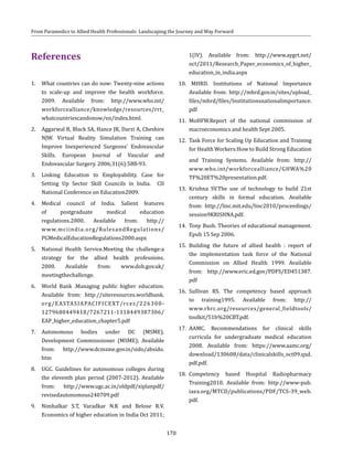 170
From Paramedics to Allied Health Professionals: Landscaping the Journey and Way Forward
References
1. 	 What countries can do now: Twenty-nine actions
to scale-up and improve the health workforce.
2009. Available from: http://www.who.int/
workforcealliance/knowledge/resources/rrt_
whatcountriescandonow/en/index.html.
2.	 Aggarwal R, Black SA, Hance JR, Darzi A, Cheshire
NJW. Virtual Reality Simulation Training can
Improve Inexperienced Surgeons’ Endovascular
Skills. European Journal of Vascular and
Endovascular Surgery. 2006;31(6):588-93.
3. 	Linking Education to Employability. Case for
Setting Up Sector Skill Councils in India. CII
National Conference on Education2009.
4.	Medical council of India. Salient features
of postgraduate medical education
regulations.2000. Available from: http://
www.mciindia.org/RulesandRegulations/
PGMedicalEducationRegulations2000.aspx
5.	 National Health Service.Meeting the challenge:a
strategy for the allied health professions.
2000. Available from: www.doh.gov.uk/
meetingthechallenge.
6.	 World Bank .Managing public higher education.
Available from: http://siteresources.worldbank.
org/EASTASIAPACIFICEXT/rces/226300-
1279680449418/7267211-1318449387306/
EAP_higher_education_chapter5.pdf
7.	Autonomous bodies under DC (MSME).
Development Commisssioner (MSME); Available
from: http://www.dcmsme.gov.in/sido/absido.
htm
8.	 UGC. Guidelines for autonomous colleges during
the eleventh plan period (2007-2012). Available
from: http://www.ugc.ac.in/oldpdf/xiplanpdf/
revisedautonomous240709.pdf
9.	 Nimbalkar S.T, Varadkar N.K and Belose R.V.
Economics of higher education in India Oct 2011;
1(IV). Available from: http://www.aygrt.net/
oct/2011/Research_Paper_economics_of_higher_
education_in_india.aspx
10. MHRD. Institutions of National Importance
Available from: http://mhrd.gov.in/sites/upload_
files/mhrd/files/Institutionsnationalimportance.
pdf
11.	MoHFW.Report of the national commission of
macroeconomics and health Sept 2005.
12.	 Task Force for Scaling Up Education and Training
for Health Workers:How to Build Strong Education
	 and Training Systems. Available from: http://
www.who.int/workforcealliance/GHWA%20
TF%20ET%20presentation.pdf.
13.	Krishna SV.The use of technology to build 21st
century skills in formal education. Available
from: http://linc.mit.edu/linc2010/proceedings/
session9KRISHNA.pdf.
14.	 Tony Bush. Theories of educational management.
Epub 15 Sep 2006.
15.	 Building the future of allied health : report of
the implementation task force of the National
Commission on Allied Health 1999. Available
from: http://www.eric.ed.gov/PDFS/ED451387.
pdf
16.	Sullivan RS. The competency based approach
to training1995. Available from: http://
www.rhrc.org/resources/general_fieldtools/
toolkit/51b%20CBT.pdf.
17.	AAMC. Recommendations for clinical skills
curricula for undergraduate medical education
2008. Available from: https://www.aamc.org/
download/130608/data/clinicalskills_oct09.qxd.
pdf.pdf.
18.	Competency based Hospital Radiopharmacy
Training2010. Available from: http://www-pub.
iaea.org/MTCD/publications/PDF/TCS-39_web.
pdf.
 