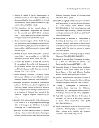 171
19.	Srinivas D, Adkoli B. Faculty Development in
medical Education in India: The Need of the Day.
Al Ammen J Med Sci [Internet]. 2009; 2:[6-13 pp.].
Available from: http://ajms.alameenmedical.org/
articel_vol2-no1/AJMS3.6-13.pdf.
20.	UGC. Guidelines for the special scheme of
faculty development programme for colleges
for the eleventh plan (2007-2012). Available
from: http://www.ugc.ac.in/oldpdf/xiplanpdf/
facultydevelopmentamendedon9feb10.pdf
21.	Bhore Committee.Report of the Health Survey
and Devlopment Committee1946. Available from:
http://nihfw.org/NDC/DocumentationServices/
Reports/bhore%20Committee%20Report%20
VOL-1%20.pdf
22.	MoHFW. National Health Policy.2002. Available
from:http://www.mohfw.nic.in/NRHM/
Documents/National_Health_policy_2002.pdf
23. Anastakis DJ, Regehr G, Reznick RK, Cusimano
M, Murnaghan J, Brown M, et al. Assessment of
technical skills transfer from the bench training
model to the human model. American journal of
surgery. 1999;177(2):167-70.
24. Broe D, Ridgway P, Johnson S, Tierney S, Conlon
K. Construct validation of a novel hybrid surgical
simulator. Surgical Endoscopy. 2006;20(6):900-4.
25. Brydges R, Kurahashi A, Brümmer V, Satterthwaite
L, Classen R, Dubrowski A. Developing Criteria for
Proficiency-Based Training of Surgical Technical
Skills Using Simulation: Changes in Performances
as a Function of Training Year. Journal of the
American College of Surgeons. 2008;206(2):205
- 11.
26. Buzink S, Koch A, Heemskerk J, Botden S, Goossens
R, de Ridder H, et al. Acquiring basic endoscopy
skills by training on the GI Mentor II. Surgical
Endoscopy. 2007;21(11):1996-2003.
27. Fernandez R, Parker D, Kalus JS, Miller D, Compton
S. Using a Human Patient Simulation Mannequin
to Teach Interdisciplinary Team Skills to Pharmacy
Students. American Journal of Pharmaceutical
Education. 2007;71(3):1-7.
28. Fitch MT. Using high-fidelity emergency simulation
with large groups of preclinical medical students
in a basic science course. Medical Teacher.
2007;29(2/3):261-3 %U http://login.ezproxy1.
lib.asu.edu/login?url=http://search.ebscohost.
com/login.aspx?direct=true&db=aph&AN=26205
736&site=ehost-live.
29. Grantcharov TP, Bardram L, Funch-Jensen P,
Rosenberg J. Learning curves and impact of
previous operative experience on performance
on a virtual reality simulator to test laparoscopic
surgical skills. The American Journal of Surgery.
2003;185(2):146-9.
30. Griner PF, Danoff D. Sustaining Change in Medical
Education. JAMA. 2000;283(18):2429-31.
31. Hravnak M, Beach M, Tuite P. Simulator Technology
as a Tool for Education in Cardiac Care.
Cardiovascular Nursiing. 2007;22(1):16-24.
32. Hutton IA, Kenealy H, Wong C. Using Simulation
Models to Teach Junior Doctors How to Insert
Chest Tubes: a Brief and Effective Teaching
Module. Internal Medicine Journal. 2008:1-5.
33. Johnson L, Patterson MD. Simulation Education in
Emergency Medical Services for Children. Clinical
Pediatric Emergency Medicine. 2006;7(2):121-7.
34. Lathrop A, Winningham B, VandeVusse L.
Simulation-Based Learning for Midwives:
Background and Pilot Implementation. Journal of
Midwifery & Women’s Health. 2007;52(5):492-8.
35.	 Pugh CM, Heinrichs WL, Dev P, Srivastava S,
Krummel TM. Use of a Mechanical Simulator
to Assess Pelvic Examination Skills. JAMA.
2001;286(9):1021-a-3.
36. Stolz JL, Friedman AK, Arger PH. Breast carcinoma
simulation. Mammography in congestive heart
failure mimics acute mastitis and advanced
carcinoma. JAMA. 1974;229(6):682-3.
Standardising allied health education
 