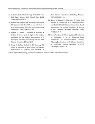 172
From Paramedics to Allied Health Professionals: Landscaping the Journey and Way Forward
37. Voelker R. Virtual Patients Help Medical Students
Link Basic Science With Clinical Care. JAMA.
2003;290(13):1700-1.
38. Wheeler DW, Degnan BA, Murray LJ, Dunling CP,
Whittlestone KD, Wood DF, et al. Retention of
drug administration skills after intensive teaching.
Anaesthesia. 2008;63(4):379 – 84
39. Wright S, Lindsell C, Hinckley W, Williams A,
Holland C, Lewis C, et al. High fidelity medical
simulation in the difficult environment of a
helicopter: feasibility, self-efficacy and cost. BMC
Medical Education. 2006;6(1):49.
40. Young JS, DuBose JE, Hedrick TL, Conaway MR,
Nolley B. The Use of “War Games” to Evaluate
Performance of Students and Residents in
Basic Clinical Scenarios: A Disturbing Analysis.
2007;63(3):556 - 64.
41. Gorter S, Rethans J-J, Scherpbier A, Heijde Dvd,
Houben H, Vleuten Cvd, et al. Developing Case-
specific Checklists for Standardized-patient-Based
Assessments in Internal Medicine: A Review
of the Literature. Academic Medicine. 2000;
75(11):1130-7.
42. Rosen MA, Salas E, Wilson KA, King HB, Salisbury
M, Augenstein JS, et al. Measuring Team
Performance in Simulation-Based Training:
Adopting Best Practices for Healthcare. Simulation
in Healthcare. 2008;3 (1):33-41 10.1097/
SIH.0b013e3181626276.
* Please refer to Bibliography for additional references (attached at the end of the document).
 