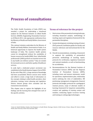 173
The Public Health Foundation of India (PHFI) was
awarded a project for undertaking a situational
analysis for the National Initiative on Allied Health
Services (NIAHS) ‘Augmenting Paramedical Services’
on 28 March 2011; vide appropriate notification from
the Ministry of Health and Family Welfare, Government
of India.
This national initiative undertaken by the Ministry of
Health and Family Welfare, Government of India, is an
historical opportunity to improve the health system
landscape of India. The country’s health systems
cannot be strengthened without the availability of
human resources for health (HRH). Since ‘allied health
professionals’ (AHPs) perform an essential service role
in any health care delivery system,(1)
they are needed
for increased access to and better quality of healthcare
services.
In early April, a dedicated project secretariat was
established at the Health Systems Support Unit of PHFI.
By the end of May 2011, a large amount of knowledge
had been accumulated. Diverse sources were visited
and sifted to create a large bank of information on
the concepts relating to allied health providers, their
education, training, career planning and regulation.
Diverse interest groups were consulted and the
transactions documented.
This chapter aims to capture the highlights of our
findings and the learning that emerged from each of
the specific activities.
Terms of reference for the project
i.	 Deskreviewoftheparamedicaltraininglandscape,
including situational analysis, methodology of
teaching, inputs and regulatory framework for the
paramedical disciplines;
ii.	 Content development, including training of trainer
(ToT) protocols, facilitation guides for faculty, and
resource references and instructional kits for the
NIAHS;
iii.	 Overall recommendations, including a framework
to augment the availability of paramedical
personnel, methodology of teaching, inputs,
protocols for certification, regulatory framework
and national standards, as well as benchmarking
for accreditation;
iv.	 Recommendations for the National Institute of
Paramedical Sciences (NIPS) and the Regional
Institute of Paramedical Sciences (RIPS),
including vision and mission statements, model
for operations, implementation plan, relationship
matrix outlining the roles of stakeholders, HR
positioning, management arrangements, financial
protocols and budget, protocols for a pedagogical
renewal process, scope of alternate models of
learning, framework for long-term sustainability,
creation and updating of training content and
modules, conducting regular in-service training
and training on cutting-edge technologies.
Process of consultations
1
Centre for Health Workforce Studies. State Responses to Health Worker Shortages: Results of 2002 Survey of States. Albany, NY: School of Public
Health, State University of New York, November 2002.
 