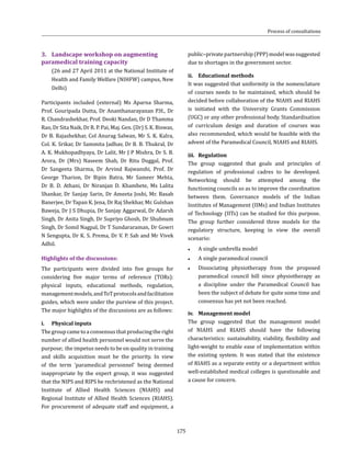 175
public–privatepartnership(PPP)modelwassuggested
due to shortages in the government sector.
ii.	 Educational methods
It was suggested that uniformity in the nomenclature
of courses needs to be maintained, which should be
decided before collaboration of the NIAHS and RIAHS
is initiated with the University Grants Commission
(UGC) or any other professional body. Standardisation
of curriculum design and duration of courses was
also recommended, which would be feasible with the
advent of the Paramedical Council, NIAHS and RIAHS.
iii.	Regulation
The group suggested that goals and principles of
regulation of professional cadres to be developed.
Networking should be attempted among the
functioning councils so as to improve the coordination
between them. Governance models of the Indian
Institutes of Management (IIMs) and Indian Institutes
of Technology (IITs) can be studied for this purpose.
The group further considered three models for the
regulatory structure, keeping in view the overall
scenario:
●● A single umbrella model
●● A single paramedical council
●● Dissociating physiotherapy from the proposed
paramedical council bill since physiotherapy as
a discipline under the Paramedical Council has
been the subject of debate for quite some time and
consensus has yet not been reached.
iv.	 Management model
The group suggested that the management model
of NIAHS and RIAHS should have the following
characteristics: sustainability, viability, flexibility and
light-weight to enable ease of implementation within
the existing system. It was stated that the existence
of RIAHS as a separate entity or a department within
well-established medical colleges is questionable and
a cause for concern.
3.	 Landscape workshop on augmenting
paramedical training capacity
	 (26 and 27 April 2011 at the National Institute of
Health and Family Welfare (NIHFW) campus, New
Delhi)
Participants included (external) Ms Aparna Sharma,
Prof. Gouripada Dutta, Dr Ananthanarayanan P.H., Dr
R. Chandrashekhar, Prof. Deoki Nandan, Dr D Thamma
Rao, Dr Sita Naik, Dr R. P. Pai, Maj. Gen. (Dr) S. K. Biswas,
Dr B. Rajashekhar, Col Anurag Salwan, Mr S. K. Kalra,
Col. K. Srikar, Dr Sammita Jadhav, Dr B. B. Thukral, Dr
A. K. Mukhopadhyaya, Dr Lalit, Mr J P Mishra, Dr S. B.
Arora, Dr (Mrs) Naseem Shah, Dr Ritu Duggal, Prof.
Dr Sangeeta Sharma, Dr Arvind Rajwanshi, Prof. Dr
George Tharion, Dr Bipin Batra, Mr Sameer Mehta,
Dr B. D. Athani, Dr Niranjan D. Khambete, Ms Lalita
Shankar, Dr Sanjay Sarin, Dr Ameeta Joshi, Mr. Basab
Banerjee, Dr Tapan K. Jena, Dr Raj Shekhar, Mr. Gulshan
Baweja, Dr J S Dhupia, Dr Sanjay Aggarwal, Dr Adarsh
Singh, Dr Anita Singh, Dr Supriyo Ghosh, Dr Shubnum
Singh, Dr Somil Nagpal, Dr T Sundararaman, Dr Gowri
N Sengupta, Dr K. S. Prema, Dr V. P. Sah and Mr Vivek
Adhil.
Highlights of the discussions:
The participants were divided into five groups for
considering five major terms of reference (TORs):
physical inputs, educational methods, regulation,
managementmodels,andToTprotocolsandfacilitation
guides, which were under the purview of this project.
The major highlights of the discussions are as follows:
i.	 Physical inputs
Thegroupcametoaconsensusthatproducingtheright
number of allied health personnel would not serve the
purpose; the impetus needs to be on quality in training
and skills acquisition must be the priority. In view
of the term ‘paramedical personnel’ being deemed
inappropriate by the expert group, it was suggested
that the NIPS and RIPS be rechristened as the National
Institute of Allied Health Sciences (NIAHS) and
Regional Institute of Allied Health Sciences (RIAHS).
For procurement of adequate staff and equipment, a
Process of consultations
 